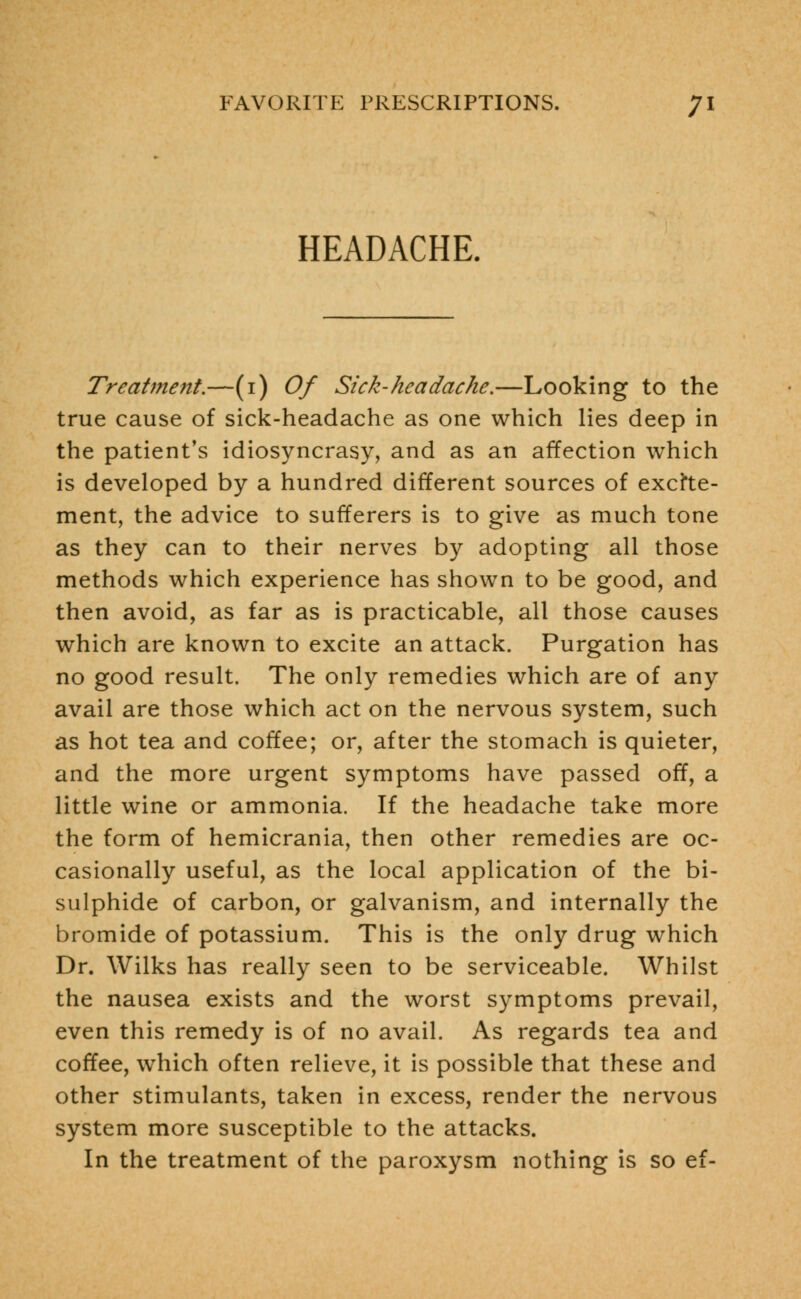 HEADACHE. Treatment.—(i) Of Sick-headache.—Looking to the true cause of sick-headache as one which lies deep in the patient's idiosyncrasy, and as an affection which is developed by a hundred different sources of excite- ment, the advice to sufferers is to give as much tone as they can to their nerves by adopting all those methods which experience has shown to be good, and then avoid, as far as is practicable, all those causes which are known to excite an attack. Purgation has no good result. The only remedies which are of any avail are those which act on the nervous system, such as hot tea and coffee; or, after the stomach is quieter, and the more urgent symptoms have passed off, a little wine or ammonia. If the headache take more the form of hemicrania, then other remedies are oc- casionally useful, as the local application of the bi- sulphide of carbon, or galvanism, and internally the bromide of potassium. This is the only drug which Dr. Wilks has really seen to be serviceable. Whilst the nausea exists and the worst symptoms prevail, even this remedy is of no avail. As regards tea and coffee, which often relieve, it is possible that these and other stimulants, taken in excess, render the nervous system more susceptible to the attacks. In the treatment of the paroxysm nothing is so ef-