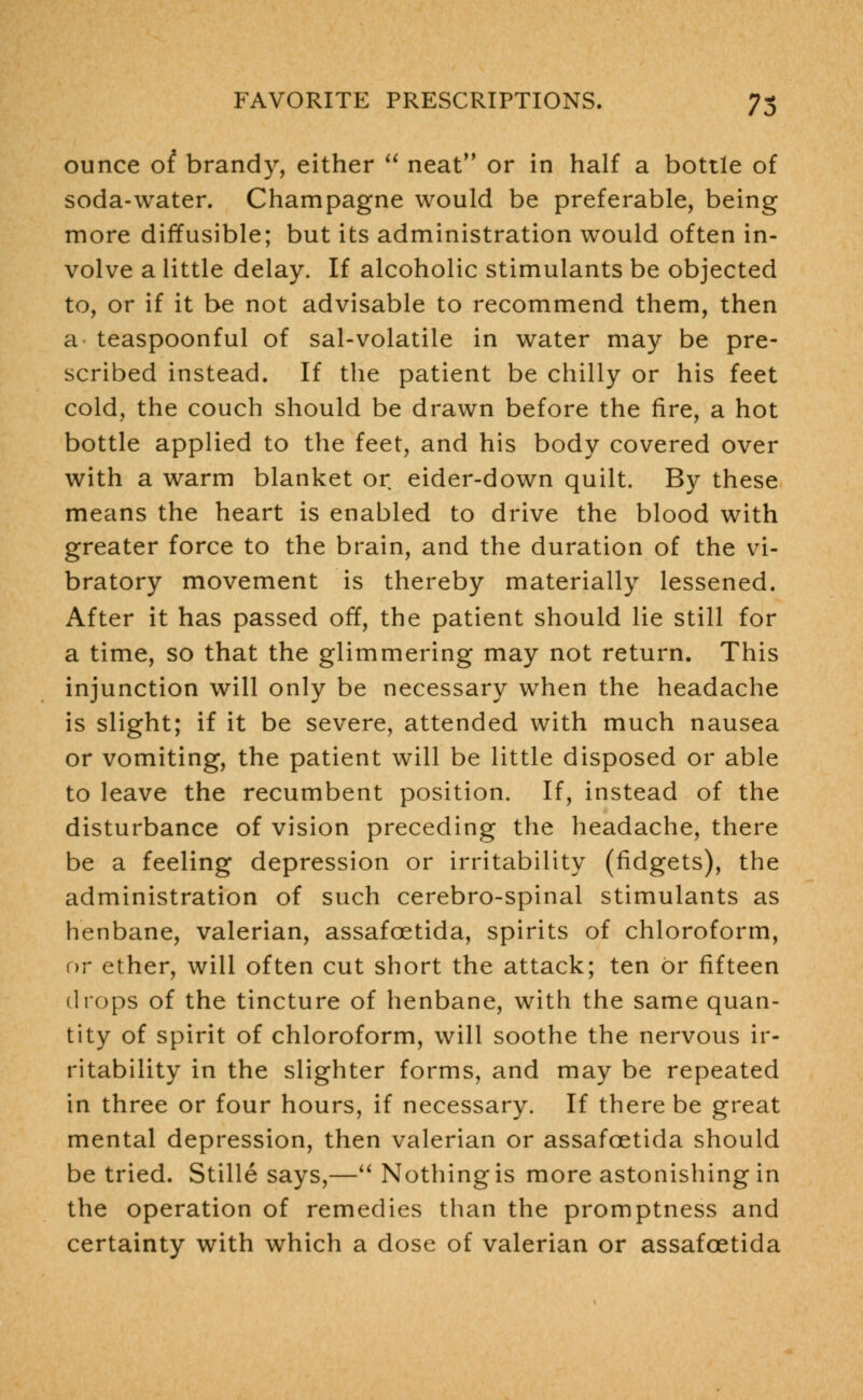 ounce ot brandy, either  neat or in half a bottle of soda-water. Champagne would be preferable, being more diffusible; but its administration would often in- volve a little delay. If alcoholic stimulants be objected to, or if it be not advisable to recommend them, then a teaspoonful of sal-volatile in water may be pre- scribed instead. If the patient be chilly or his feet cold, the couch should be drawn before the fire, a hot bottle applied to the feet, and his body covered over with a warm blanket or eider-down quilt. By these means the heart is enabled to drive the blood with greater force to the brain, and the duration of the vi- bratory movement is thereby materially lessened. After it has passed off, the patient should lie still for a time, so that the glimmering may not return. This injunction will only be necessary when the headache is slight; if it be severe, attended with much nausea or vomiting, the patient will be little disposed or able to leave the recumbent position. If, instead of the disturbance of vision preceding the headache, there be a feeling depression or irritability (fidgets), the administration of such cerebro-spinal stimulants as henbane, valerian, assafoetida, spirits of chloroform, or ether, will often cut short the attack; ten or fifteen drops of the tincture of henbane, with the same quan- tity of spirit of chloroform, will soothe the nervous ir- ritability in the slighter forms, and may be repeated in three or four hours, if necessary. If there be great mental depression, then valerian or assafoetida should be tried. Stille says,— Nothing is more astonishing in the operation of remedies than the promptness and certainty with which a dose of valerian or assafoetida