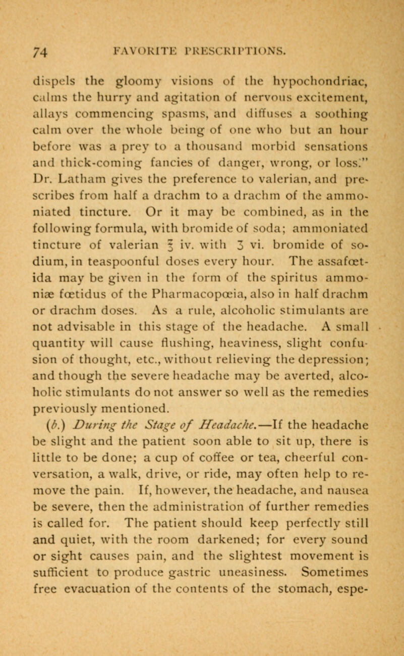 dispels the gloomy visions of the hypochondriac, calms the hurry and agitation of nervous excitement, allays commencing spasms, and diffuses a soothing calm over the whole being of one who hut an hour before was a prey to a thousand morbid sensations and thick-coming fancies o\ danger, wrong, or loss. Dr. Latham gives the preference to valerian, and pre- scribes from half a drachm to a drachm of the ammo- niated tincture. Or it may be combined, as in the following formula, with bromide of soda; ammoniated tincture of valerian 3 iv. with 3 vi. bromide of dium, in teaspoonful doses every hour. The assafut ida may be given in the form iA' the spiritus ammo- niae foetidus of the Pharmacopoeia, also in half drachm or drachm doses. As a rule, alcoholic stimulants are not advisable in this stage of the headache. A small quantity will cause flushing, heaviness, slight confu- sion of thought, etc., without relieving the depression; and though the severe headache may be averted, alco- holic stimulants do not answer so well as the remedies previously mentioned. (f>.) During the Stage of Headache.—If the headache be slight and the patient soon able to sit up, there is little to be done; a cup of coffee or tea, cheerful con- versation, a walk, drive, or ride, may often help to re- move the pain. If, however, the headache, and nausea be severe, then the administration of further remedies is called for. The patient should keep perfectly still and quiet, with the room darkened; for every sound or sight causes pain, and the slightest movement is sufficient to produce gastric uneasiness. Sometimes free evacuation of the contents of the stomach, espe-