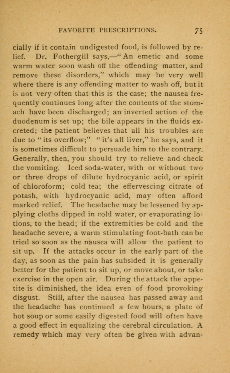 cially if it contain undigested food, is followed by re- lief. Dr. Fothergill says,—An emetic and some warm water soon wash off the offending matter, and remove these disorders, which may be very well where there is any offending matter to wash off, but it is not very often that this is the case; the nausea fre- quently continues long after the contents of the stom- ach have been discharged; an inverted action of the duodenum is set up; the bile appears in the fluids ex- creted; the patient believes that all his troubles are due to its overflow;''*  it's all liver, he says, and it is sometimes difficult to persuade him to the contrary. Generally, then, you should try to relieve and clu the vomiting. Iced soda-water, with or without two or three drops of dilute hydrocyanic acid, or spirit of chloroform; cold tea; the effervescing citrate of potash, with hydrocyanic acid, may often afford marked relief. The headache may be lessened by ap- plying cloths dipped in cold water, or evaporating lo- tions, to the head; if the extremities be cold and the headache severe, a warm stimulating foot-bath can be tried so soon as the nausea will allow the patient to sit up. If the attacks occur in the early part of the day, as soon as the pain has subsided it is generally better for the patient to sit up, or move about, or take exercise in the open air. During the attack the appe- tite is diminished, the idea even of food provoking disgust. Still, after the nausea has passed away and the headache has continued a few hours, a plate of hot soup or some easily digested food will often have a good effect in equalizing the cerebral circulation. A remedy which may very often be given with advan-