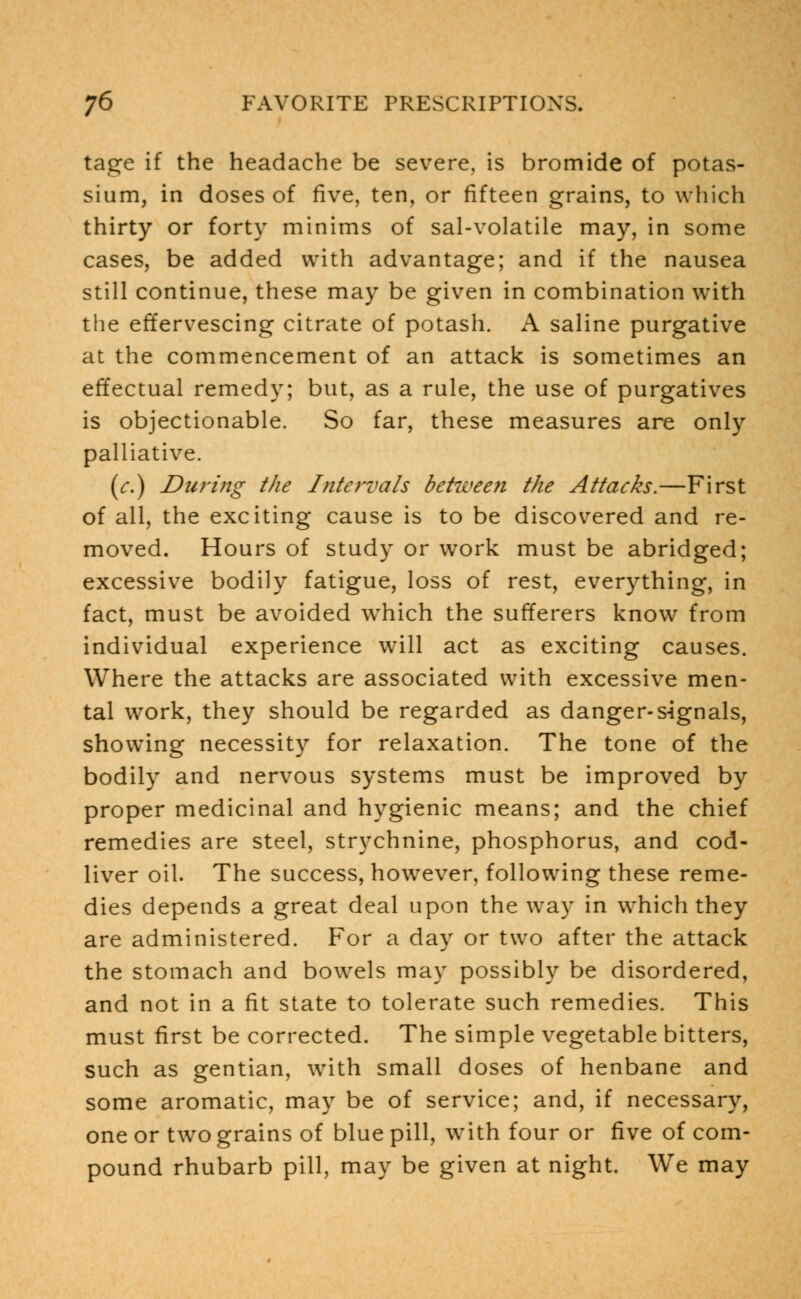 tage if the headache be severe, is bromide of potas- sium, in doses of five, ten, or fifteen grains, to which thirty or forty minims of sal-volatile may, in some cases, be added with advantage; and if the nausea still continue, these may be given in combination with the effervescing citrate of potash. A saline purgative at the commencement of an attack is sometimes an effectual remedy; but, as a rule, the use of purgatives is objectionable. So far, these measures are only palliative. (c.) During the Intervals between the Attacks.—First of all, the exciting cause is to be discovered and re- moved. Hours of study or work must be abridged; excessive bodily fatigue, loss of rest, everything, in fact, must be avoided which the sufferers know from individual experience will act as exciting causes. Where the attacks are associated with excessive men- tal work, they should be regarded as danger-signals, showing necessity for relaxation. The tone of the bodily and nervous systems must be improved by proper medicinal and hygienic means; and the chief remedies are steel, strychnine, phosphorus, and cod- liver oil. The success, however, following these reme- dies depends a great deal upon the way in which they are administered. For a day or two after the attack the stomach and bowels may possibly be disordered, and not in a fit state to tolerate such remedies. This must first be corrected. The simple vegetable bitters, such as gentian, with small doses of henbane and some aromatic, may be of service; and, if necessary, one or two grains of blue pill, with four or five of com- pound rhubarb pill, may be given at night. We may