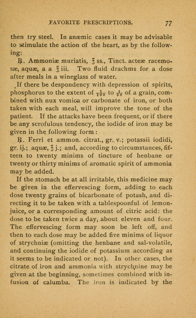 then try steel. In anaemic cases it may be advisable to stimulate the action of the heart, as by the follow- ing: 5. Ammoniae muriatis, § ss., Tinct. acteae racemo- sae, aquae, a a § iii. Two fluid drachms for a dose after meals in a wineglass of water. If there be despondency with depression of spirits, phosphorus to the extent of y^- to -g^ of a grain, com- bined with nux vomica or carbonate of iron, or both taken with each meal, will improve the tone of the patient. If the attacks have been frequent, or if there be any scrofulous tendency, the iodide of iron may be given in the following form : IJ. Ferri et ammon. citrat., gr. v.; potassii iodidi, gr. ij.; aquae, 3 j.; and, according to circumstances, fif- teen to twenty minims of tincture of henbane or twenty or thirty minims of aromatic spirit of ammonia may be added. If the stomach be at all irritable, this medicine may be given in the effervescing form, adding to each dose twenty grains of bicarbonate of potash, and di- recting it to be taken with a tablespoonful of lemon- juice, or a corresponding amount of citric acid: the dose to be taken twice a day, about eleven and four. The effervescing form may soon be left off, and then to each dose may be added five minims of liquor of strychniae (omitting the henbane and sal-volatile, and continuing the iodide of potassium according as it seems to be indicated or not). In other cases, the citrate of iron and ammonia with strychnine may be given at the beginning, sometimes combined with in- fusion of calumba. The iron is indicated by the