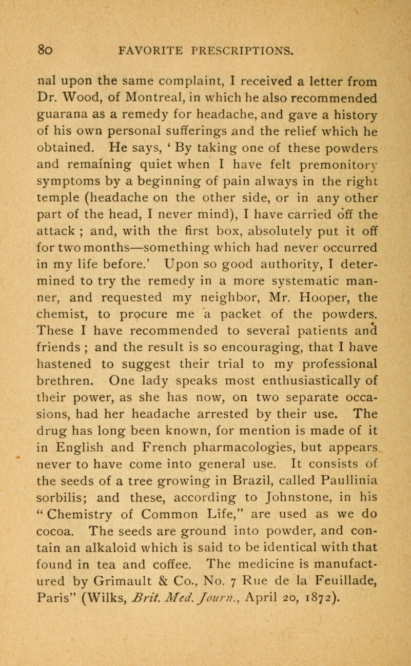nal upon the same complaint, I received a letter from Dr. Wood, of Montreal, in which he also recommended guarana as a remedy for headache, and gave a history of his own personal sufferings and the relief which he obtained. He says, * By taking one of these powders and remaining quiet when I have felt premonitory symptoms by a beginning of pain always in the right temple (headache on the other side, or in any other part of the head, I never mind), I have carried off the attack ; and, with the first box, absolutely put it off for two months—something which had never occurred in my life before.' Upon so good authority, I deter- mined to try the remedy in a more systematic man- ner, and requested my neighbor, Mr. Hooper, the chemist, to procure me a packet of the powders. These I have recommended to several patients and friends ; and the result is so encouraging, that I have hastened to suggest their trial to my professional brethren. One lady speaks most enthusiastically of their power, as she has now, on two separate occa- sions, had her headache arrested by their use. The drug has long been known, for mention is made of it in English and French pharmacologies, but appears never to have come into general use. It consists of the seeds of a tree growing in Brazil, called Paullinia sorbilis; and these, according to Johnstone, in his  Chemistry of Common Life, are used as we do cocoa. The seeds are ground into powder, and con- tain an alkaloid which is said to be identical with that found in tea and coffee. The medicine is manufact- ured by Grimault & Co., No. 7 Rue de la Feuillade, Paris (Wilks, Brit. Med. Journ., April 20, 1872).