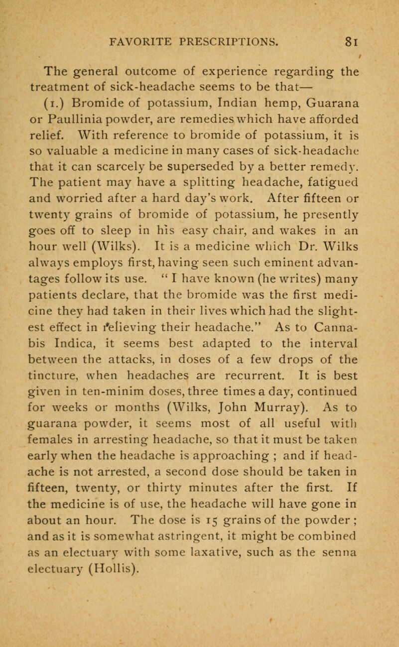 The general outcome of experience regarding the treatment of sick-headache seems to be that— (i.) Bromide of potassium, Indian hemp, Guarana or Paullinia powder, are remedies which have afforded relief. With reference to bromide of potassium, it is so valuable a medicine in many cases of sick-headache that it can scarcely be superseded by a better remedy. The patient may have a splitting headache, fatigued and worried after a hard day's work. After fifteen or twenty grains of bromide of potassium, he presently goes off to sleep in his easy chair, and wakes in an hour well (Wilks). It is a medicine which Dr. Wilks always employs first, having seen such eminent advan- tages follow its use.  I have known (he writes) many patients declare, that the bromide was the first medi- cine they had taken in their lives which had the slight- est effect in Relieving their headache. As to Canna- bis Indica, it seems best adapted to the interval between the attacks, in doses of a few drops of the tincture, when headaches are recurrent. It is best given in ten-minim doses, three times a day, continued for weeks or months (Wilks, John Murray). As to guarana powder, it seems most of all useful with females in arresting headache, so that it must be taken early when the headache is approaching ; and if head- ache is not arrested, a second dose should be taken in fifteen, twenty, or thirty minutes after the first. If the medicine is of use, the headache will have gone in about an hour. The dose is 15 grains of the powder ; and as it is somewhat astringent, it might be combined as an electuary with some laxative, such as the senna electuary (Hollis).