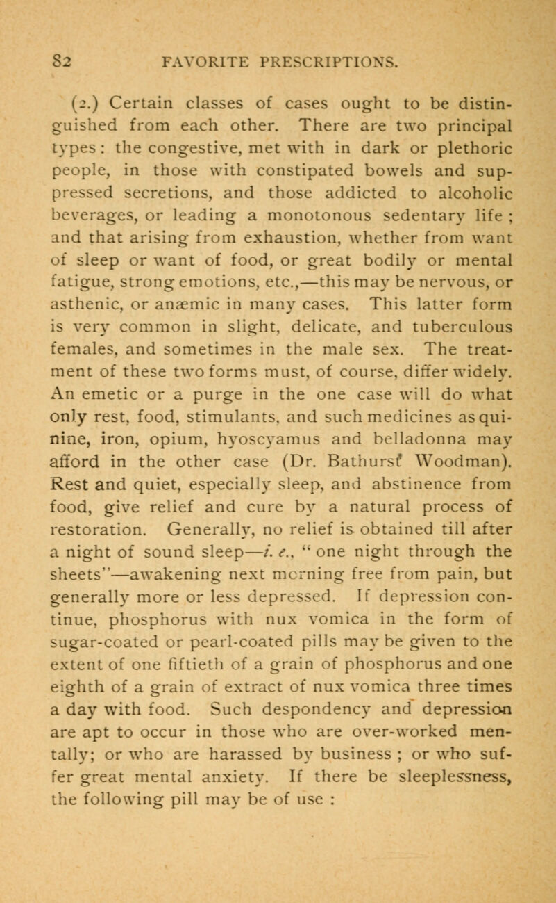 (2.) Certain classes of cases ought to be distin- guished from each other. There are two principal types : the congestive, met with in dark or plethoric people, in those with constipated bowels and sup- pressed secretions, and those addicted to alcoholic beverages, or leading a monotonous sedentary life : and that arising from exhaustion, whether from want of sleep or want of food, or great bodily or mental fatigue, strong emotions, etc.,—this may be nervous, or asthenic, or anaemic in many cases. This latter form is very common in slight, delicate, and tuberculous females, and sometimes in the male sex. The treat- ment of these two forms must, of course, differ widely. An emetic or a purge in the one case will do what only rest, food, stimulants, and such medicines as qui- nine, iron, opium, hyoscyamus and belladonna may afford in the other case (Dr. Bathurst- Woodman). Rest and quiet, especially sleep, and abstinence from food, give relief and cure by a natural process of restoration. Generally, no relief is obtained till after a night of sound sleep—/. e.,  one night through the sheets—awakening next morning free from pain, but generally more or less depressed. If depression con- tinue, phosphorus with nux vomica in the form of sugar-coated or pearl-coated pills may be given to the extent of one fiftieth of a grain of phosphorus and one eighth of a grain of extract of nux vomica three times a day with food. Such despondency and depression are apt to occur in those who are over-worked men- tally; or who are harassed by business ; or who suf- fer great mental anxiety. If there be sleeplessness, the following pill may be of use :