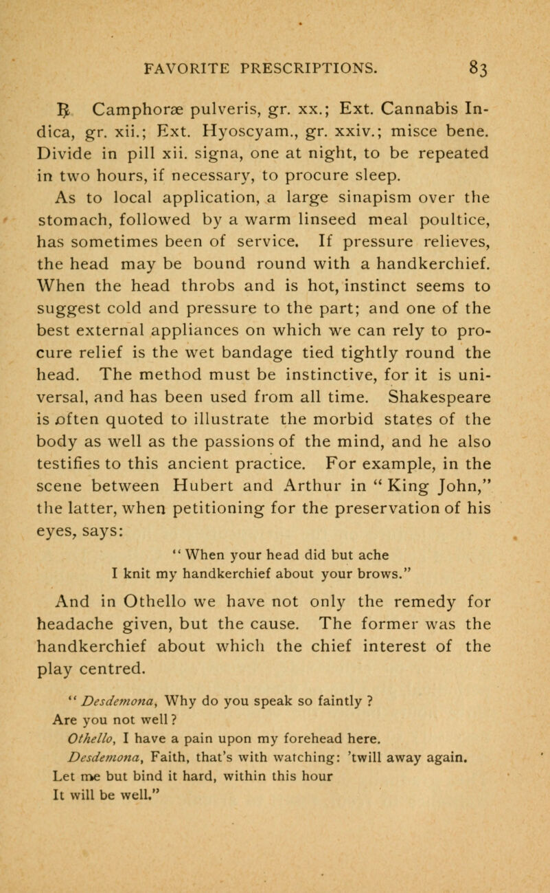 5 Camphorae pulveris, gr. xx.; Ext. Cannabis In- dica, gr. xii.; Ext. Hyoscyam., gr. xxiv.; misce bene. Divide in pill xii. signa, one at night, to be repeated in two hours, if necessary, to procure sleep. As to local application, a large sinapism over the stomach, followed by a warm linseed meal poultice, has sometimes been of service. If pressure relieves, the head may be bound round with a handkerchief. When the head throbs and is hot, instinct seems to suggest cold and pressure to the part; and one of the best external appliances on which we can rely to pro- cure relief is the wet bandage tied tightly round the head. The method must be instinctive, for it is uni- versal, and has been used from all time. Shakespeare is often quoted to illustrate the morbid states of the body as well as the passions of the mind, and he also testifies to this ancient practice. For example, in the scene between Hubert and Arthur in  King John, the latter, when petitioning for the preservation of his eyes, says:  When your head did but ache I knit my handkerchief about your brows. And in Othello we have not only the remedy for headache given, but the cause. The former was the handkerchief about which the chief interest of the play centred.  Desdemona, Why do you speak so faintly ? Are you not well ? Othello, I have a pain upon my forehead here. Desdetnonay Faith, that's with watching: 'twill away again. Let me but bind it hard, within this hour It will be well.