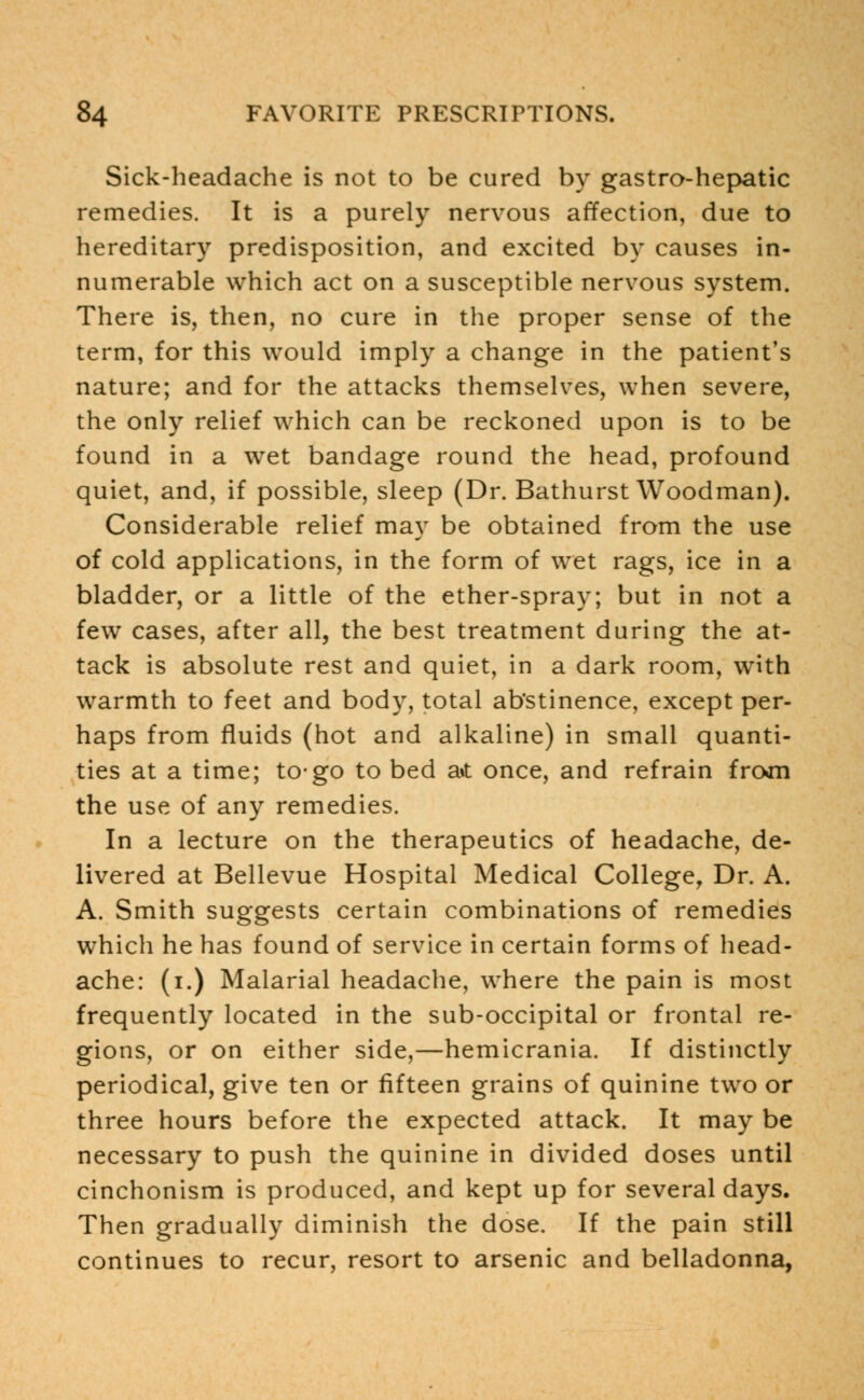 Sick-headache is not to be cured by gastro-hepatic remedies. It is a purely nervous affection, due to hereditary predisposition, and excited by causes in- numerable which act on a susceptible nervous system. There is, then, no cure in the proper sense of the term, for this would imply a change in the patient's nature; and for the attacks themselves, when severe, the only relief which can be reckoned upon is to be found in a wet bandage round the head, profound quiet, and, if possible, sleep (Dr. Bathurst Woodman). Considerable relief may be obtained from the use of cold applications, in the form of wet rags, ice in a bladder, or a little of the ether-spray; but in not a few cases, after all, the best treatment during the at- tack is absolute rest and quiet, in a dark room, with warmth to feet and body, total abstinence, except per- haps from fluids (hot and alkaline) in small quanti- ties at a time; to-go to bed ait once, and refrain froan the use of any remedies. In a lecture on the therapeutics of headache, de- livered at Bellevue Hospital Medical College, Dr. A. A. Smith suggests certain combinations of remedies which he has found of service in certain forms of head- ache: (i.) Malarial headache, where the pain is most frequently located in the sub-occipital or frontal re- gions, or on either side,—hemicrania. If distinctly periodical, give ten or fifteen grains of quinine two or three hours before the expected attack. It may be necessary to push the quinine in divided doses until cinchonism is produced, and kept up for several days. Then gradually diminish the dose. If the pain still continues to recur, resort to arsenic and belladonna,