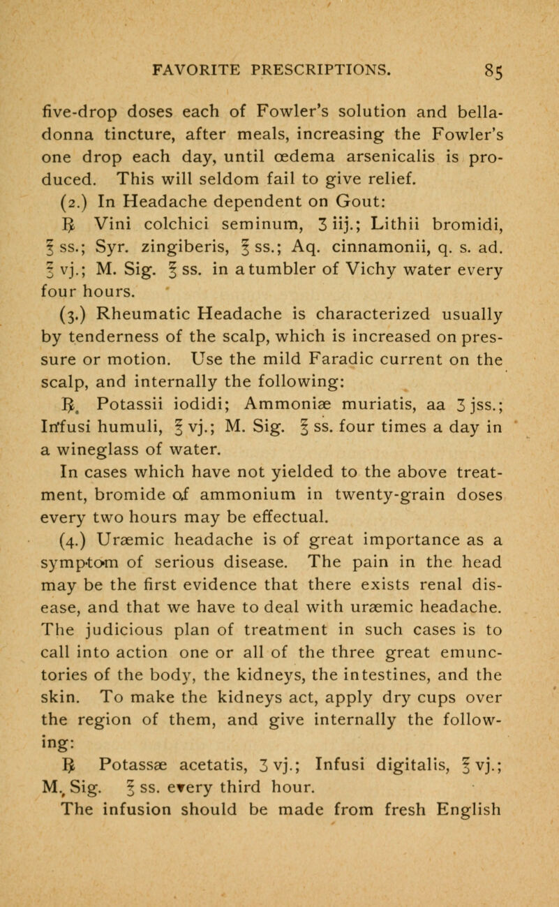five-drop doses each of Fowler's solution and bella- donna tincture, after meals, increasing the Fowler's one drop each day, until oedema arsenicalis is pro- duced. This will seldom fail to give relief. (2.) In Headache dependent on Gout: 5 Vini colchici seminum, 3 iij.; Lithii bromidi, § ss.; Syr. zingiberis, |ss.; Aq. cinnamonii, q. s. ad. 3 vj.; M. Sig. I ss. in a tumbler of Vichy water every four hours. (3.) Rheumatic Headache is characterized usually by tenderness of the scalp, which is increased on pres- sure or motion. Use the mild Faradic current on the scalp, and internally the following: 3# Potassii iodidi; Ammoniae muriatis, aa 3jss.; In'fusi humuli, § vj.; M. Sig. § ss. four times a day in a wineglass of water. In cases which have not yielded to the above treat- ment, bromide o£ ammonium in twenty-grain doses every two hours may be effectual. (4.) Uraemic headache is of great importance as a symptom of serious disease. The pain in the head may be the first evidence that there exists renal dis- ease, and that we have to deal with uraemic headache. The judicious plan of treatment in such cases is to call into action one or all of the three great emunc- tories of the body, the kidneys, the intestines, and the skin. To make the kidneys act, apply dry cups over the region of them, and give internally the follow- ing: 5 Potassae acetatis, 3vj.; Infusi digitalis, ^vj.; Mv Sig. § ss- erery third hour. The infusion should be made from fresh English