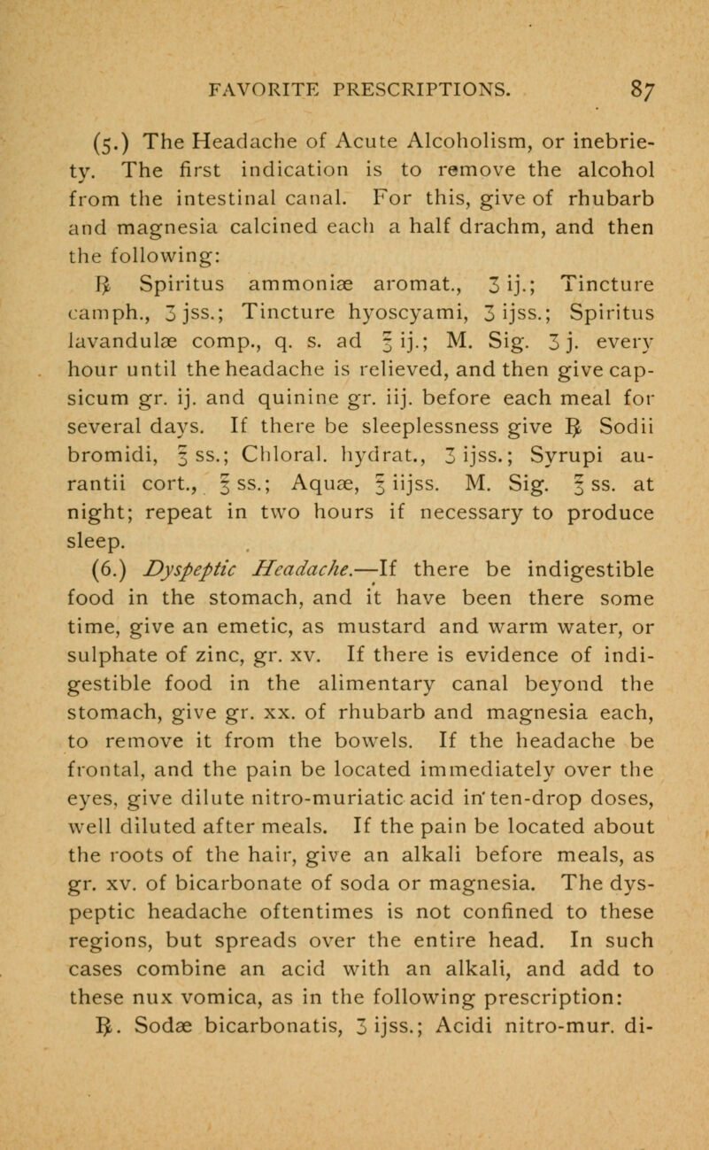 (5.) The Headache of Acute Alcoholism, or inebrie- ty. The first indication is to remove the alcohol from the intestinal canal. For this, give of rhubarb and magnesia calcined each a half drachm, and then the following: IJ, Spiritus ammonise aromat., 3ij.; Tincture camph., 3jss.; Tincture hyoscyami, 3 ijss.; Spiritus lavandulae comp., q. s. ad 5 ij.; M. Sig. 3 j. every hour until the headache is relieved, and then give cap- sicum gr. ij. and quinine gr. iij. before each meal for several days. If there be sleeplessness give 5 Sodii bromidi, 3 ss.; Chloral, hydrat., 3 ijss.; Syrupi au- rantii cort., §ss.; Aquae, 5 iijss. M. Sig. § ss. at night; repeat in two hours if necessary to produce sleep. (6.) Dyspeptic Headache.—If there be indigestible food in the stomach, and it have been there some time, give an emetic, as mustard and warm water, or sulphate of zinc, gr. xv. If there is evidence of indi- gestible food in the alimentary canal beyond the stomach, give gr. xx. of rhubarb and magnesia each, to remove it from the bowels. If the headache be frontal, and the pain be located immediately over the eyes, give dilute nitro-muriatic acid in'ten-drop doses, well diluted after meals. If the pain be located about the roots of the hair, give an alkali before meals, as gr. xv. of bicarbonate of soda or magnesia. The dys- peptic headache oftentimes is not confined to these regions, but spreads over the entire head. In such cases combine an acid with an alkali, and add to these nux vomica, as in the following prescription: 5-. Sodae bicarbonatis, 3 ijss.; Acidi nitro-mur. di-