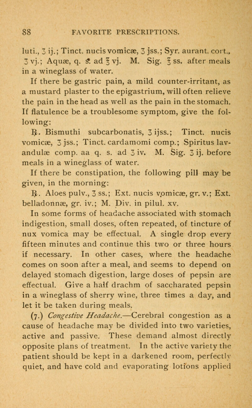 luti., 3 ij.; Tinct. nucis vomicae, 3 jss.; Syr. aurant. cort., 3vj.; Aquae, q. £ ad | vj. M. Sig. § ss. after meals in a wineglass of water. If there be gastric pain, a mild counter-irritant, as a mustard plaster to the epigastrium, will often relieve the pain in the head as well as the pain in the stomach. If flatulence be a troublesome symptom, give the fol- lowing: ^. Bismuthi subcarbonatis, 3ijss.; Tinct. nucis vomicae, 3 jss.; Tinct. cardamomi comp.; Spiritus lav- andulae comp. aa q. s. ad 3 iv. M. Sig. 3 ij. before meals in a wineglass of water. If there be constipation, the following pill may be given, in the morning: 5. Aloes pulv., 3 ss.; Ext. nucis vpmicae, gr. v.; Ext. belladonnae, gr. iv.; M. Div. in pilul. xv. In some forms of headache associated with stomach indigestion, small doses, often repeated, of tincture of nux vomica may be effectual. A single drop every fifteen minutes and continue this two or three hours if necessary. In other cases, where the headache comes on soon after a meal, and seems to depend on delayed stomach digestion, large doses of pepsin are effectual. Give a half drachm of saccharated pepsin in a wineglass of sherry wine, three times a day, and let it be taken during meals. (7.) Congestive Headache.—Cerebral congestion as a cause of headache may be divided into two varieties, active and passive. These demand almost directly opposite plans of treatment. In the active variety the patient should be kept in a darkened room, perfectly quiet, and have cold and evaporating lotions applied