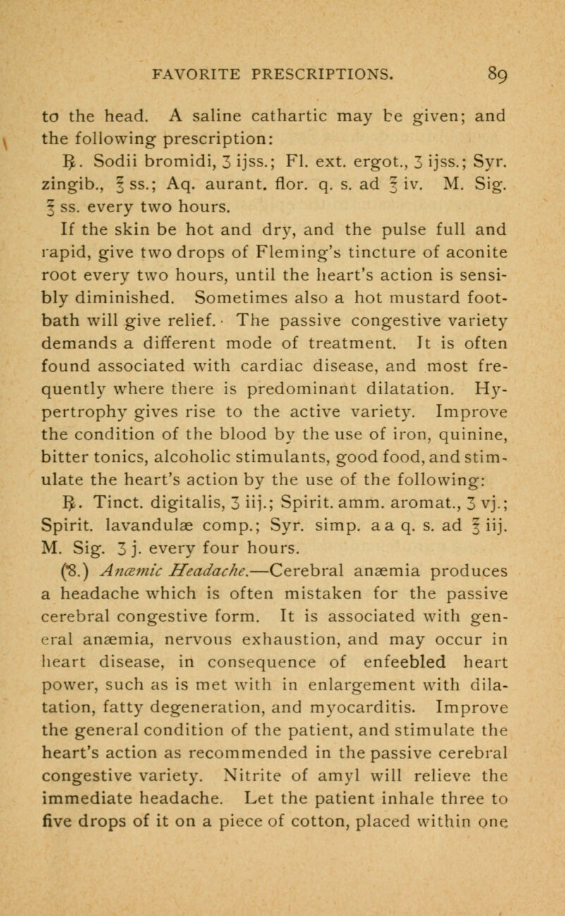 to the head. A saline cathartic may be given; and the following prescription: 5. Sodii bromidi, 3 ijss.; Fl. ext. ergot., 3 ijss.; Syr. zingib., fss.; Aq. aurant. flor. q. s. ad 3 iv. M. Sig. 3 ss. every two hours. If the skin be hot and dry, and the pulse full and rapid, give two drops of Fleming's tincture of aconite root every two hours, until the heart's action is sensi- bly diminished. Sometimes also a hot mustard foot- bath will give relief. ■ The passive congestive variety demands a different mode of treatment. It is often found associated with cardiac disease, and most fre- quently where there is predominant dilatation. Hy- pertrophy gives rise to the active variety. Improve the condition of the blood by the use of iron, quinine, bitter tonics, alcoholic stimulants, good food, and stim- ulate the heart's action by the use of the following: IJ. Tinct. digitalis, 3 ii].; Spirit, amm. aromat., 3 vj.; Spirit, lavandulae comp.; Syr. simp. aaq. s. ad § iij. M. Sig. 3 j. every four hours. (*8.) Ancemic Headache.—Cerebral anaemia produces a headache which is often mistaken for the passive cerebral congestive form. It is associated with gen- eral anaemia, nervous exhaustion, and may occur in heart disease, in consequence of enfeebled heart power, such as is met with in enlargement with dila- tation, fatty degeneration, and myocarditis. Improve the general condition of the patient, and stimulate the heart's action as recommended in the passive cerebral congestive variety. Nitrite of amyl will relieve the immediate headache. Let the patient inhale three to five drops of it on a piece of cotton, placed within one