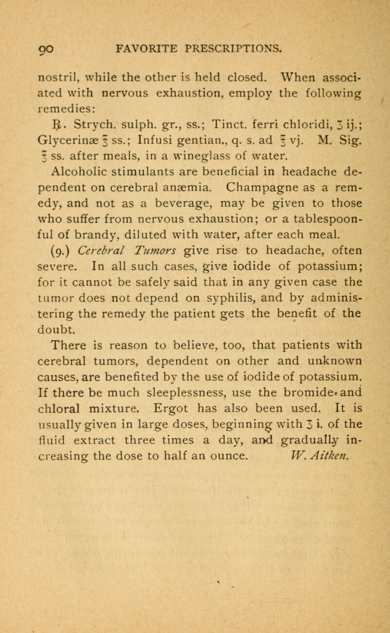 nostril, while the other is held closed. When associ- ated with nervous exhaustion, employ the following remedies: $. Strych. sulph. gr., ss.; Tinct. ferri chloridi, 3 ij.; Glycerinae 3 ss.; Infusi gentian., q. s. ad 3 vj. M. Sig. 3 ss. after meals, in a wineglass of water. Alcoholic stimulants are beneficial in headache de- pendent on cerebral anaemia. Champagne as a rem- edy, and not as a beverage, may be given to those who suffer from nervous exhaustion; or a tablespoon- ful of brandy, diluted with water, after each meal. (9.) Cerebral Tumors give rise to headache, often severe. In all such cases, give iodide of potassium; for it cannot be safely said that in any given case the tumor does not depend on syphilis, and by adminis- tering the remedy the patient gets the benefit of the doubt. There is reason to believe, too, that patients with cerebral tumors, dependent on other and unknown causes, are benefited by the use of iodide of potassium. If there be much sleeplessness, use the bromide* and chloral mixture. Ergot has also been used. It is usually given in large doses, beginning with 3 i. of the fluid extract three times a day, and gradually in- creasing the dose to half an ounce. W.Aitken.