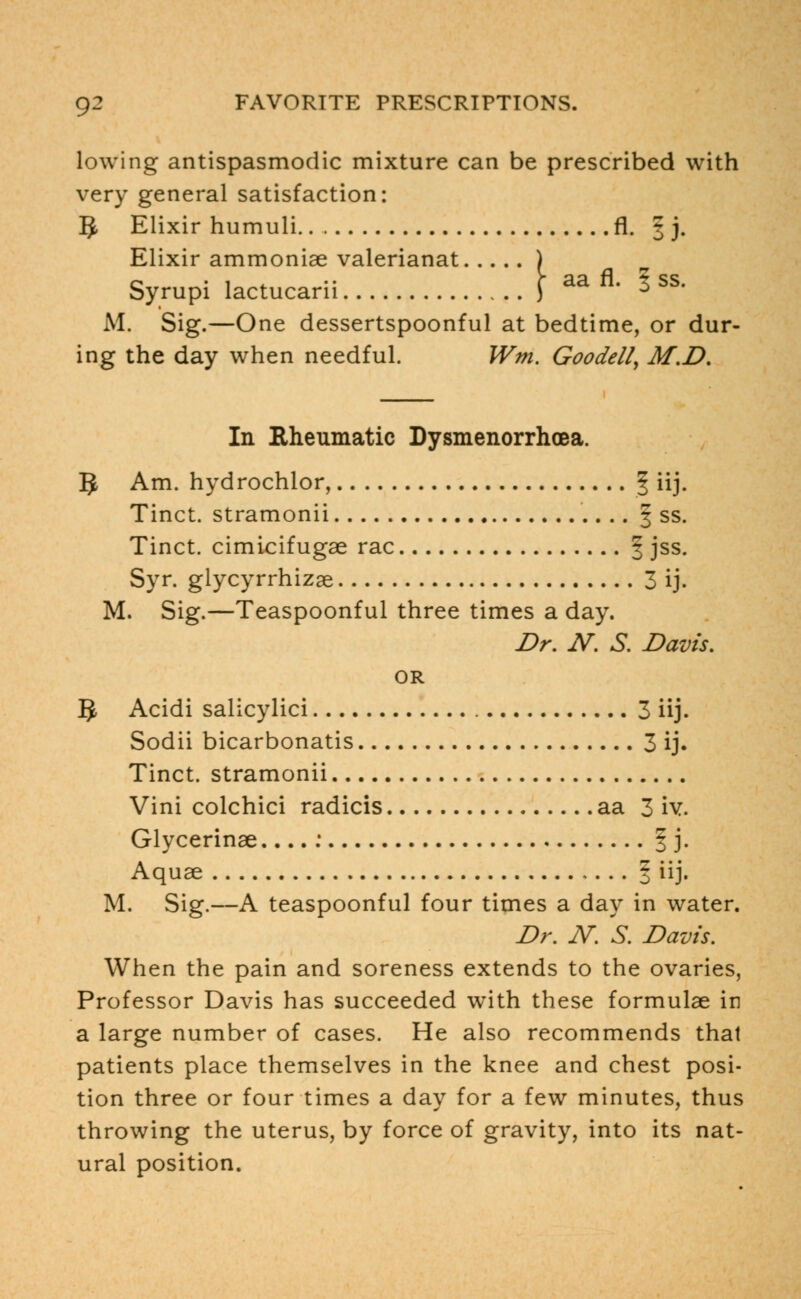 lowing antispasmodic mixture can be prescribed with very general satisfaction: IJ Elixir humuli fl. 3 j. Elixir ammoniae valerianat ) Syrupi lactucarii J aa fl* * ss' M. Sig.—One dessertspoonful at bedtime, or dur- ing the day when needful. Wm. Goodell, M.D. In Rheumatic Dysmenorrhea. 5 Am. hydrochlor, § iij. Tinct. stramonii | ss. Tinct. cimicifugae rac § jss. Syr. glycyrrhizae 3 ij. M. Sig.—Teaspoonful three times a day. Dr. N. S. Davis. OR §, Acidi salicylici 3 iij. Sodii bicarbonatis 3 ij. Tinct. stramonii Vini colchici radicis aa 3 iv. Glycerinae....: § j. Aquae , ... § iij. M. Sig.—A teaspoonful four times a day in water. Dr. JV. S. Davis. When the pain and soreness extends to the ovaries, Professor Davis has succeeded with these formulae in a large number of cases. He also recommends that patients place themselves in the knee and chest posi- tion three or four times a day for a few minutes, thus throwing the uterus, by force of gravity, into its nat- ural position.
