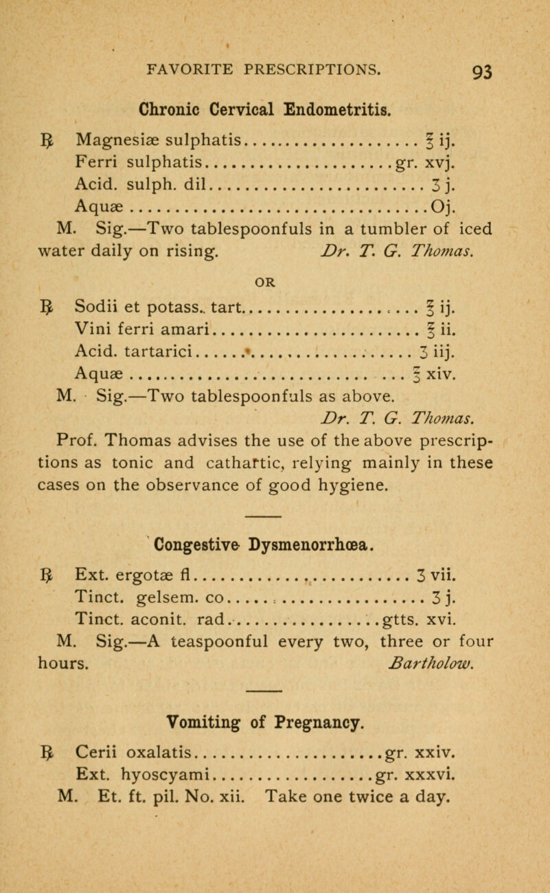 Chronic Cervical Endometritis. 5 Magnesiae sulphatis f ij. Ferri sulphatis gr. xvj. Acid, sulph. dil 3 j. Aquae Oj. M. Sig.—Two tablespoonfuls in a tumbler of iced water daily on rising. Dr. T. G. Thomas. OR 5 Sodii et potass., tart t... § ij. Vini ferri amari § ii. Acid, tartarici I 3 iij. Aquae ... § xiv. M. Sig.—Two tablespoonfuls as above. Dr. T. G. Thomas. Prof. Thomas advises the use of the above prescrip- tions as tonic and cathartic, relying mainly in these cases on the observance of good hygiene. Congestive Dysmenorrhcea. 1$ Ext. ergotae fl 3 vii. Tinct. gelsem. co -. 3 j. Tinct. aconit. rad .. gtts. xvi. M. Sig.—A teaspoonful every two, three or four hours. Bartholow. Vomiting of Pregnancy. IJ, Cerii oxalatis gr. xxiv. Ext. hyoscyami gr. xxxvi. M. Et. ft. pil. No. xii. Take one twice a day.