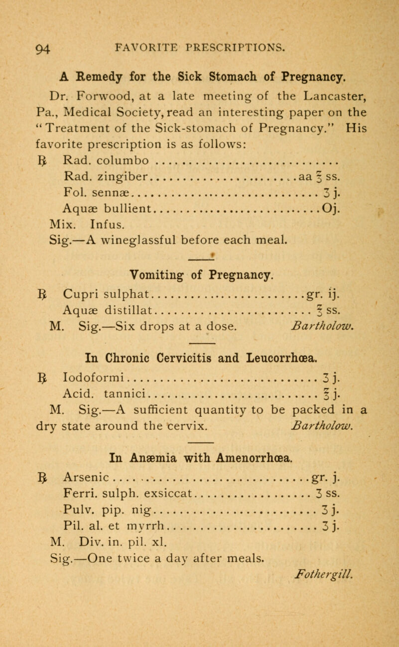 A Remedy for the Sick Stomach of Pregnancy. Dr. Forwood, at a late meeting of the Lancaster, Pa., Medical Society, read an interesting paper on the  Treatment of the Sick-stomach of Pregnancy. His favorite prescription is as follows: 3 Rad. columbo Rad. zingiber t .aa 3 ss. Fol. sennae 3 j. Aquae bullient Oj. Mix. Infus. Sig.—A wineglassful before each meal. Vomiting of Pregnancy. 5 Cupri sulphat gr. ij. Aquae distillat § ss. M. Sig.—Six drops at a dose. Bartholow. In Chronic Cervicitis and Leucorrhoea. 9 Iodoformi 3 j. Acid, tannici § j. M. Sig.—A sufficient quantity to be packed in a dry state around the cervix. Bartholow. In Ansemia with Amenorrhcea. 5 Arsenic gr. j. Ferri. sulph. exsiccat 3 ss. Pulv. pip. nig 3 j. Pil. al. et myrrh 3 j- M. Div. in. pil. xl. Sig.—One twice a day after meals. Fothergill.