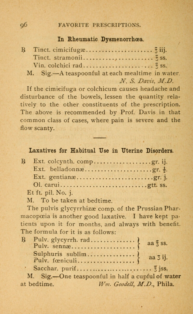 In Rheumatic Dysmenorrhea. 5 Tinct. cimicifugse 3 iij. Tinct. stramonii 3 ss. Vin. colchici rad 3 ss. M. Sig.—A teaspoonful at each mealtime in water. N. S. Davis, M.D. If the cimieifuga or colchicum causes headache and disturbance of the bowels, lessen the quantity rela- tively to the other constituents of the prescription. The above is recommended by Prof. Davis in that common class of cases, where pain is severe and the flow scanty. Laxatives for Habitual Use in Uterine Disorders. 5 Ext. colcynth. comp gr. ij. Ext. belladonnae gr. -J-. Ext. gentianae gr. j. Ol. carui gtt. ss. Et ft. pil. No. j. M. To be taken at bedtime. The pulvis glycyrrhizae comp. of the Prussian Phar- macopoeia is another good laxative. I have kept pa- tients upon it for months, and always with benefit. The formula for it is as follows: 5 Pulv. glycyrrh. rad ) _ Pulv. sennae ) * Sulphuris sublim ) _.. Pulv. foeniculi f aa 5 1]* Sacchar. purif f jss. M. Sig.—One teaspoonful in half a cupful of water at bedtime. Wm. Goodcll, M.D., Phila.