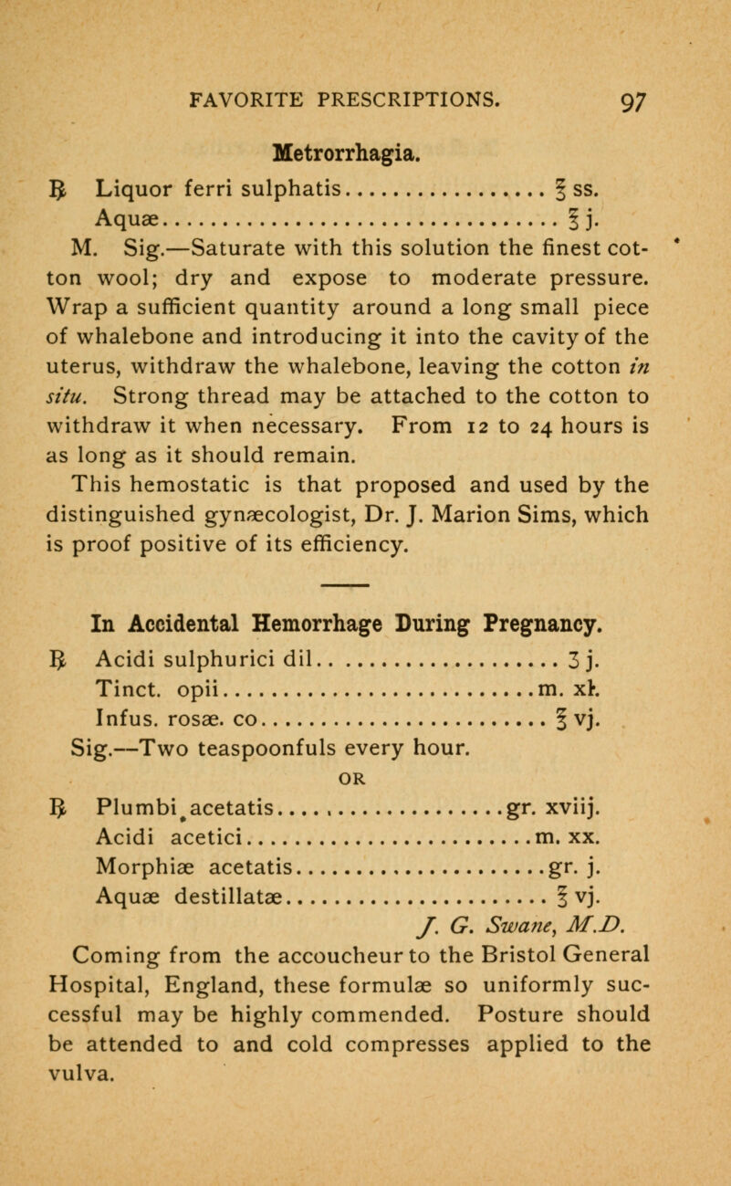Metrorrhagia. 5 Liquor ferri sulphatis § ss. Aquae § j. M. Sig.—Saturate with this solution the finest cot- ton wool; dry and expose to moderate pressure. Wrap a sufficient quantity around a long small piece of whalebone and introducing it into the cavity of the uterus, withdraw the whalebone, leaving the cotton in situ. Strong thread may be attached to the cotton to withdraw it when necessary. From 12 to 24 hours is as long as it should remain. This hemostatic is that proposed and used by the distinguished gynaecologist, Dr. J. Marion Sims, which is proof positive of its efficiency. In Accidental Hemorrhage During Pregnancy. B Acidi sulphurici dil 3 j. Tinct. opii m. xK Infus. rosae. co % vj. Sig.—Two teaspoonfuls every hour. OR IJ Plumbi#acetatis gr. xviij. Acidi acetici m. xx. Morphiae acetatis gr. j. Aquae destillatae § vj. /. G. Swane, M.D. Coming from the accoucheur to the Bristol General Hospital, England, these formulae so uniformly suc- cessful may be highly commended. Posture should be attended to and cold compresses applied to the vulva.