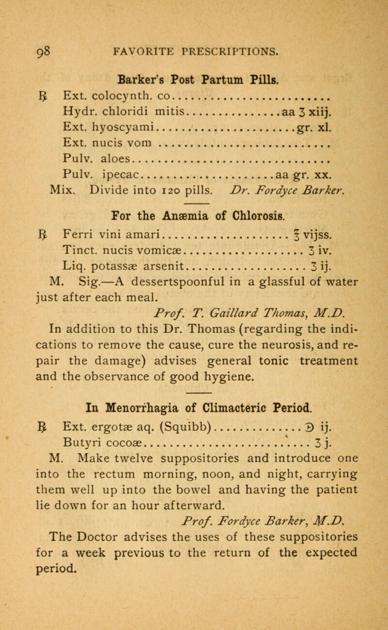 Barker's Post Partum Pills. 3 Ext. colocynth. co Hydr. chloridi mitis aa 3 xiij. Ext. hyoscyami gr. xl. Ext. nucis vom Pulv. aloes Pulv. ipecac aa gr. xx. Mix. Divide into 120 pills. Dr. Fordyce Barker. For the Ansemia of Chlorosis. 3 Ferri vini amari | vijss. Tinct. nucis vomicae 3 iv. Liq. potassae arsenit 3 ij. M. Sig.—A dessertspoonful in a glassful of water just after each meal. Prof. T. Gaillard Thomas, M.D. In addition to this Dr. Thomas (regarding the indi- cations to remove the cause, cure the neurosis, and re- pair the damage) advises general tonic treatment and the observance of good hygiene. In Menorrhagia of Climacteric Period. 5 Ext. ergotae aq. (Squibb) 3 ij. Butyri cocoae 3 j. M. Make twelve suppositories and introduce one into the rectum morning, noon, and night, carrying them well up into the bowel and having the patient lie down for an hour afterward. Prof. Fordyce Barker, J\f.D. The Doctor advises the uses of these suppositories for a week previous to the return of the expected period.