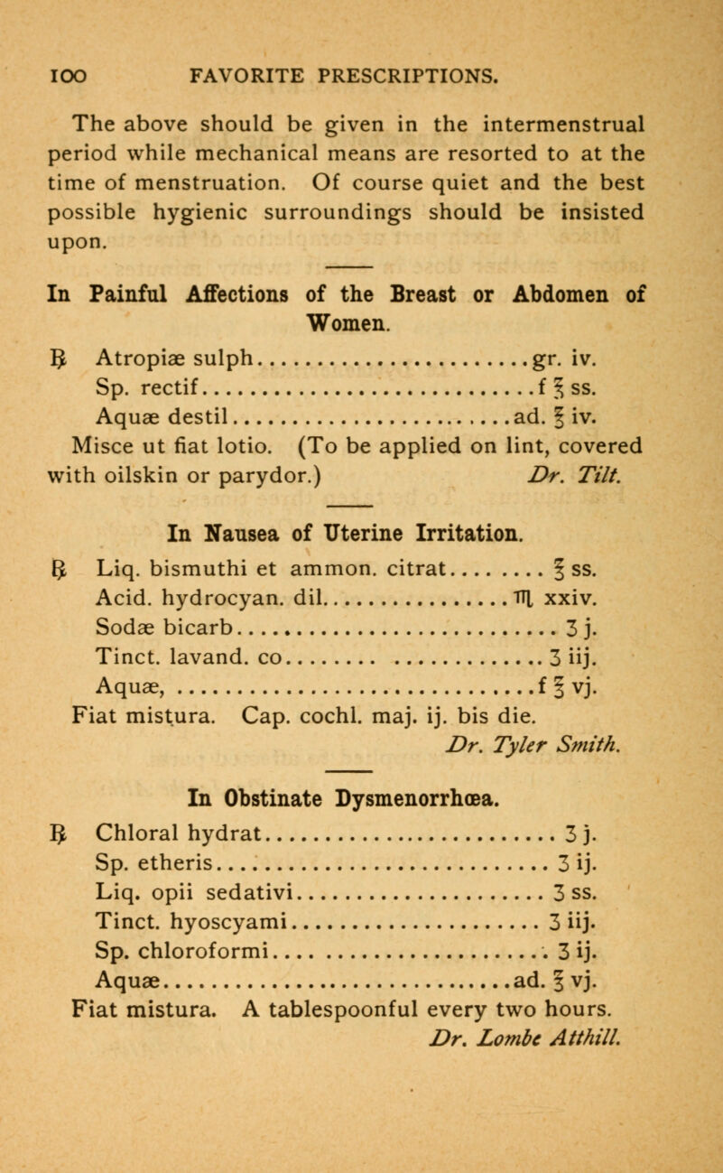 The above should be given in the intermenstrual period while mechanical means are resorted to at the time of menstruation. Of course quiet and the best possible hygienic surroundings should be insisted upon. In Painful Affections of the Breast or Abdomen of Women. 1$ Atropiae sulph gr. iv. Sp. rectif f ^ ss. Aquae destil ad. f iv. Misce ut fiat lotio. (To be applied on lint, covered with oilskin or parydor.) Dr. Tilt. In Nausea of Uterine Irritation. 1$ Liq. bismuthi et ammon. citrat § ss. Acid, hydrocyan. dil TH, xxiv. Sodae bicarb 3 j. Tinct. lavand. co 3 iij. Aquae, f § vj. Fiat mistura. Cap. cochl. maj. ij. bis die. Dr. Tyler Smith. In Obstinate Dysmenorrhea. # Chloral hydrat 3 j. Sp. etheris 3 ij. Liq. opii sedativi 3 ss. Tinct. hyoscyami 3 iij. Sp. chloroformi 3 ij. Aquae ad. 3 vj. Fiat mistura. A tablespoonful every two hours. Dr. Lombc Atthill.