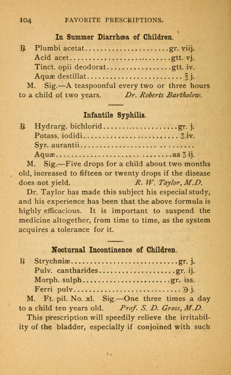 In Summer Diarrhoea of Children. 5 Plumbi acetat gr. viij. Acid acet gtt. vj. Tinct. opii deodorat gtt. iv. Aquae destillat § j. M. Sig.—A teaspoonful every two or three hours to a child of two years. Dr. Roberts Bartholow. Infantile Syphilis. 5 Hydrarg. bichlorid gr. j. Potass, iodidi 3 iv. Syr. aurantii Aquae aa 3 ij. M. Sig.—Five drops for a child about two months old, increased to fifteen or twenty drops if the disease does not yield. R. W, Taylor, M.D. Dr. Taylor has made this subject his especial study, and his experience has been that the above formula is highly efficacious. It is important to suspend the medicine altogether, from time to time, as the system acquires a tolerance for it. Nocturnal Incontinence of Children. IJ Strychniae gr. j. Pulv. cantharides gr. ij. Morph. sulph gr. iss. Ferri pulv 3 j. M. Ft. pil. No. xl. Sig.—One three times a day to a child ten years old. Prof. S. D. Gross, M.D. This prescription will speedily relieve the irritabil- ity of the bladder, especially if conjoined with such