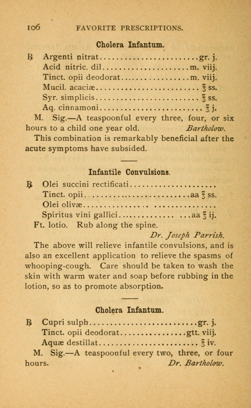 Cholera Infantum. IJ Argenti nitrat gr. j. Acid nitric, dil m. viij. Tinct. opii deodorat m. viij. Mucil. acaciae § ss. Syr. simplicis § ss. Aq. cinnamoni 3 j. M. Sig.—A teaspoonful every three, four, or six hours to a child one year old. Bartholow. This combination is remarkably beneficial after the acute symptoms have subsided. Infantile Convulsions. §. Olei succini rectificati Tinct. opii aa 3 ss. Olei olivae Spiritus vini gallici aa 3 ij. Ft. lotio. Rub along the spine. Dr. Joseph Par risk. The above will relieve infantile convulsions, and is also an excellent application to relieve the spasms of whooping-cough. Care should be taken to wash the skin with warm water and soap before rubbing in the lotion, so as to promote absorption. Cholera Infantum. 1$ Cupri sulph gr. j. Tinct. opii deodorat gtt. viij. Aquae destillat § iv. M. Sig.—A teaspoonful every two, three, or four hours. Dr. Bartholow.