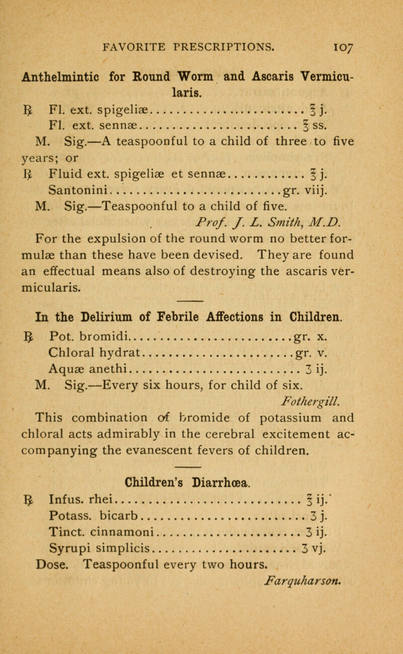 Anthelmintic for Round Worm and Ascaris Vermicu- laris. g, Fl. ext. spigeliae § j. Fl. ext. sennae | ss. M. Sig.—A teaspoonful to a child of three to five years; or I£ Fluid ext. spigeliae et sennae § j. Santonini gr. viij. M. Sig.—Teaspoonful to a child of five. Prof. J. L. Smith, M.I). For the expulsion of the round worm no better for- mulae than these have been devised. They are found an effectual means also of destroying the ascaris ver- micularis. In the Delirium of Febrile Affections in Children. §, Pot. bromidi gr. x. Chloral hydrat gr. v. Aquae anethi 3 ij. M. Sig.—Every six hours, for child of six. Fothergill. This combination of bromide of potassium and chloral acts admirably in the cerebral excitement ac- companying the evanescent fevers of children. Children's Diarrhoea. 5 Infus. rhei § ij.' Potass, bicarb 3 j. Tinct. cinnamoni 3 ij. Syrupi simplicis 3 vj. Dose. Teaspoonful every two hours. Farquharson.