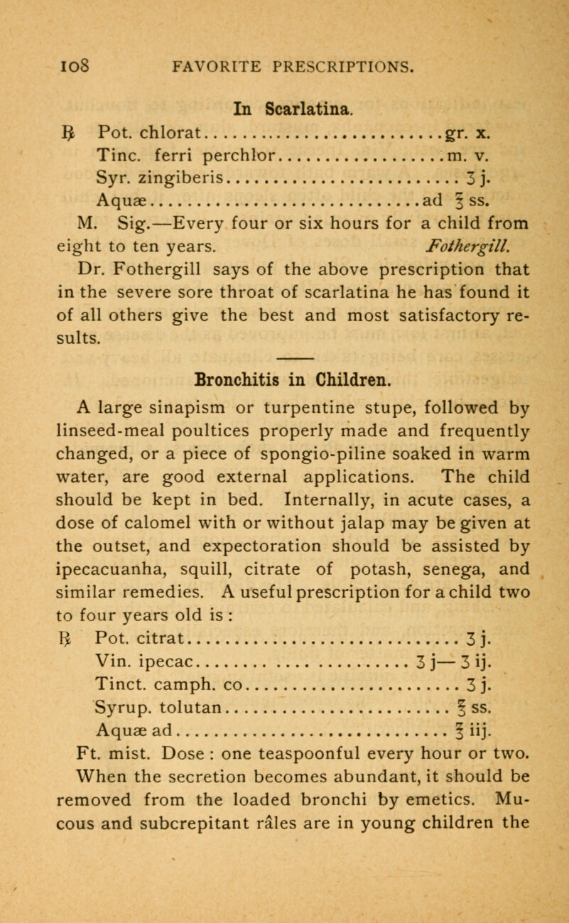 In Scarlatina. IJ Pot. chlorat gr. x. Tine, ferri perchlor .m. v. Syr. zingiberis 3 j. Aquae ad § ss. M. Sig.—Every four or six hours for a child from eight to ten years. FothergilL Dr. Fothergill says of the above prescription that in the severe sore throat of scarlatina he has found it of all others give the best and most satisfactory re- sults. Bronchitis in Children. A large sinapism or turpentine stupe, followed by linseed-meal poultices properly made and frequently changed, or a piece of spongio-piline soaked in warm water, are good external applications. The child should be kept in bed. Internally, in acute cases, a dose of calomel with or without jalap may be given at the outset, and expectoration should be assisted by ipecacuanha, squill, citrate of potash, senega, and similar remedies. A useful prescription for a child two to four years old is : R Pot. citrat 3 j. Vin. ipecac 3 j— 3 ij. Tinct. camph. co 3 j. Syrup, tolutan § ss. Aquae ad § ii j - Ft. mist. Dose : one teaspoonful every hour or two. When the secretion becomes abundant, it should be removed from the loaded bronchi by emetics. Mu- cous and subcrepitant rales are in young children the