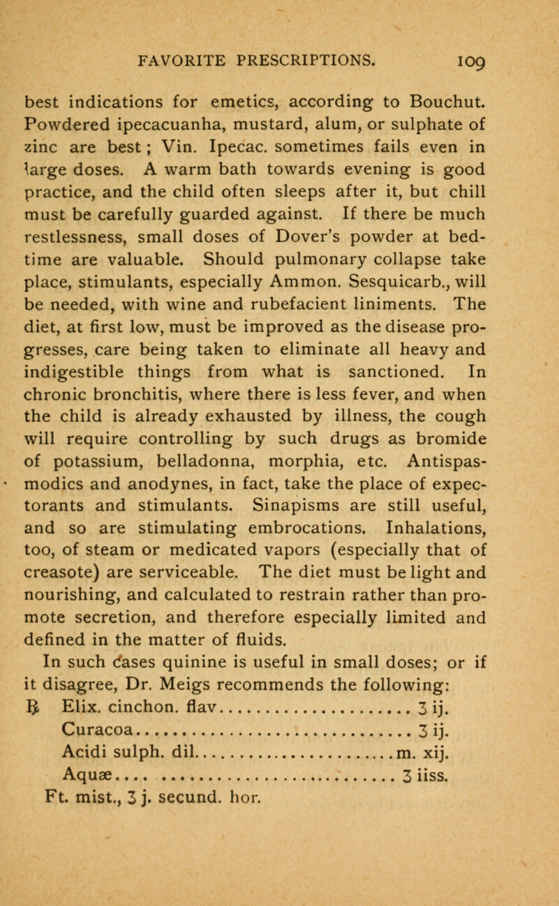 best indications for emetics, according to Bouchut. Powdered ipecacuanha, mustard, alum, or sulphate of zinc are best; Vin. Ipecac, sometimes fails even in large doses. A warm bath towards evening is good practice, and the child often sleeps after it, but chill must be carefully guarded against. If there be much restlessness, small doses of Dover's powder at bed- time are valuable. Should pulmonary collapse take place, stimulants, especially Ammon. Sesquicarb., will be needed, with wine and rubefacient liniments. The diet, at first low, must be improved as the disease pro- gresses, care being taken to eliminate all heavy and indigestible things from what is sanctioned. In chronic bronchitis, where there is less fever, and when the child is already exhausted by illness, the cough will require controlling by such drugs as bromide of potassium, belladonna, morphia, etc. Antispas- modics and anodynes, in fact, take the place of expec- torants and stimulants. Sinapisms are still useful, and so are stimulating embrocations. Inhalations, too, of steam or medicated vapors (especially that of creasote) are serviceable. The diet must be light and nourishing, and calculated to restrain rather than pro- mote secretion, and therefore especially limited and defined in the matter of fluids. In such dases quinine is useful in small doses; or if it disagree, Dr. Meigs recommends the following: IJ Elix, cinchon. flav 3 ij. Curacoa 3 ij. Acidi sulph. dil m. xij. Aquae 3 iiss. Ft. mist., 3 j. secund. hor.