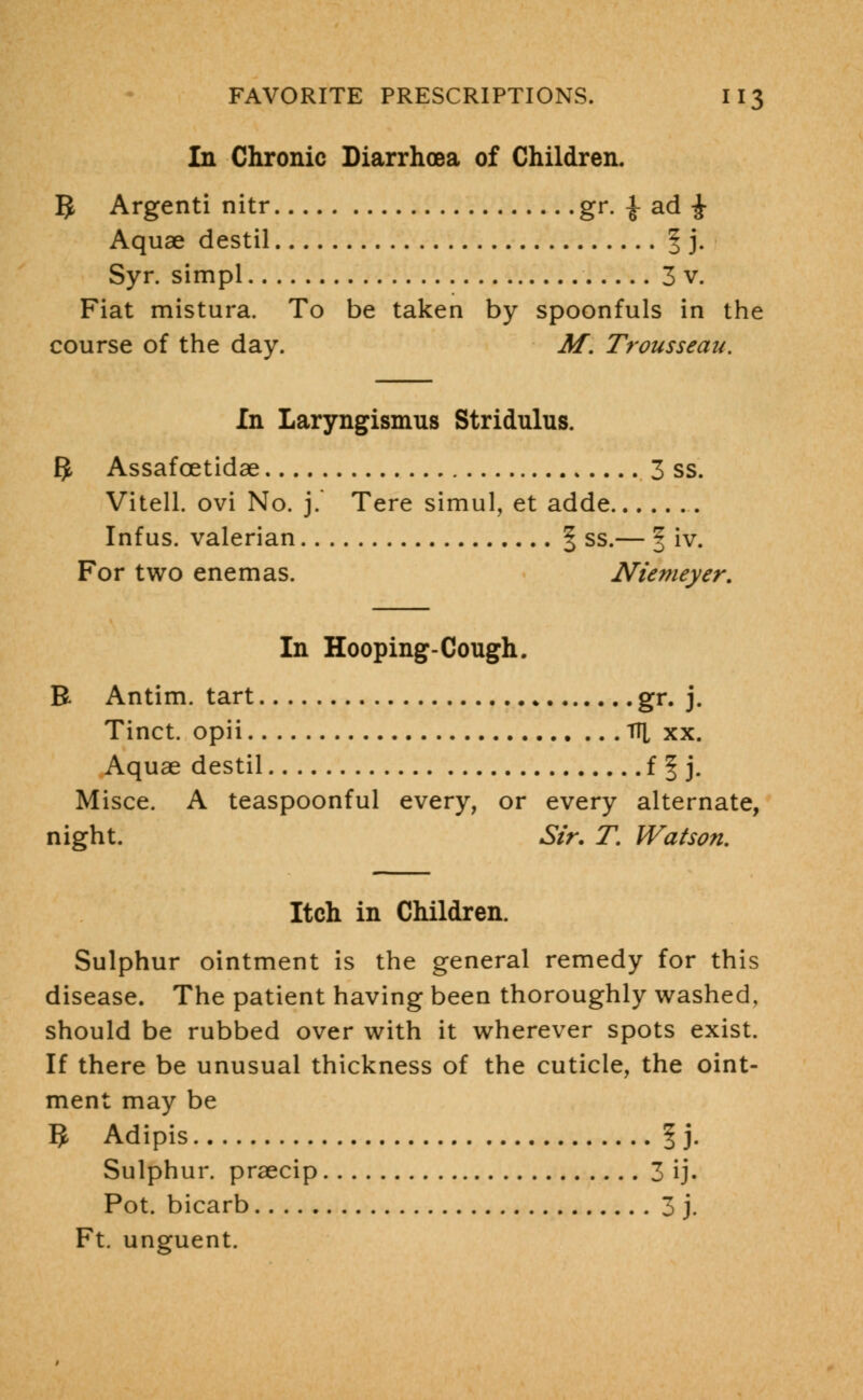 In Chronic Diarrhoea of Children. ft Argenti nitr gr. £ ad £ Aquae destil | j. Syr. simpl 3 v. Fiat mistura. To be taken by spoonfuls in the course of the day. M. Trousseau. In Laryngismus Stridulus. ft Assafoetidae .3 ss. Vitell. ovi No. j. Tere simul, et adde Infus. valerian § ss.— f iv. For two enemas. Niemeyer. In Hooping-Cough. B Antim. tart gr. j. Tinct. opii TH xx. Aquae destil f § j. Misce. A teaspoonful every, or every alternate, night. Sir. f. Watson. Itch in Children. Sulphur ointment is the general remedy for this disease. The patient having been thoroughly washed, should be rubbed over with it wherever spots exist. If there be unusual thickness of the cuticle, the oint- ment may be ft Adipis I). Sulphur, praecip 3 ij. Pot. bicarb 3 j. Ft. unguent.