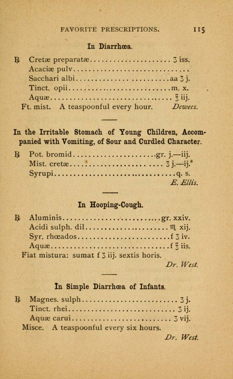 In Diarrhoea. IJ Cretae preparatae 3 iss. Acaciae pulv Sacchari albi aa 3 j. Tinct. opii m. x. Aquae § iij. Ft. mist. A teaspoonful every hour. Dewees. In the Irritable Stomach of Young Children, Accom- panied with Vomiting, of Sour and Curdled Character. IJ Pot. bromid gr. j.—iij. Mist, cretae ! 3 j.—ij.* Syrupi q. s. E. Ellis. In Hooping-Cough. 1$. Aluminis gr. xxiv. Acidi sulph. dil Til xij. Syr. rhoeados £ 3 iv. Aquae f § iis. Fiat mistura: sumat f 3 iij. sextis horis. Dr. West. In Simple Diarrhoea of Infants. IJ. Magnes. sulph 3 j. Tinct. rhei 3 ij. Aquae carui 3 vij. Misce. A teaspoonful every six hours. Dr. West