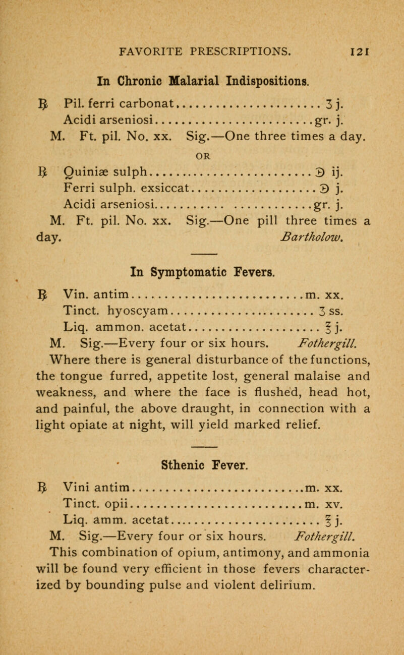 In Chronic Malarial Indispositions. $, Pil. ferri carbonat 3 j. Acidi arseniosi gr. j. M. Ft. pil. No. xx. Sig.—One three times a day. OR IJ Quiniae sulph 3 ij. Ferri sulph. exsiccat 3 j. Acidi arseniosi gr. j. M. Ft. pil. No. xx. Sig.—One pill three times a day. Bartholow. In Symptomatic Fevers. 1$ Vin. antim m. xx. Tinct. hyoscyam 3 ss. Liq. ammon. acetat f j. M. Sig.—Every four or six hours. FothergilL Where there is general disturbance of the functions, the tongue furred, appetite lost, general malaise and weakness, and where the face is flushed, head hot, and painful, the above draught, in connection with a light opiate at night, will yield marked relief. Sthenic Fever. IJ Vini antim m. xx. Tinct. opii m. xv. Liq. amm. acetat f j. M. Sig.—Every four or six hours. FothergilL This combination of opium, antimony, and ammonia will be found very efficient in those fevers character- ized by bounding pulse and violent delirium.
