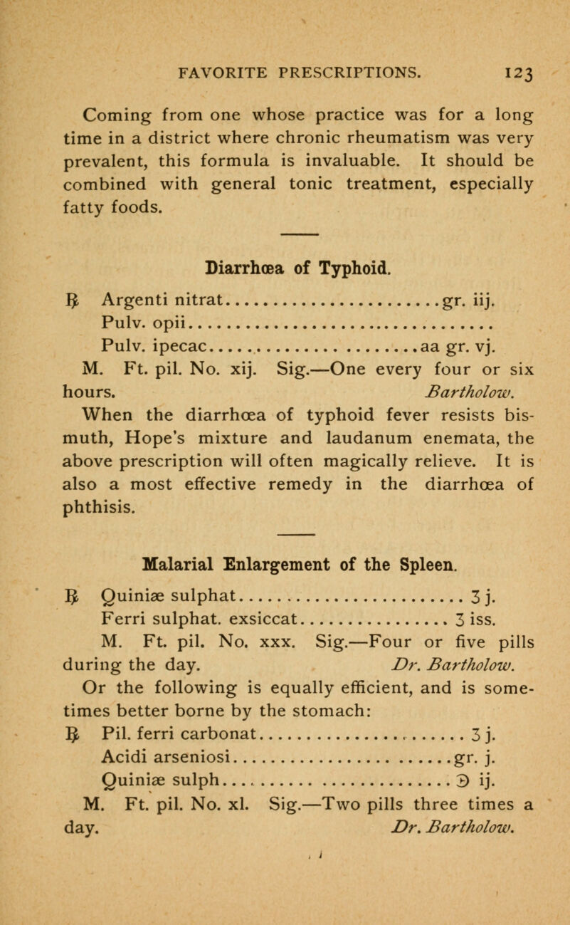 Coming from one whose practice was for a long time in a district where chronic rheumatism was very prevalent, this formula is invaluable. It should be combined with general tonic treatment, especially fatty foods. Diarrhoea of Typhoid. IJ Argenti nitrat gr. iij. Pulv. opii Pulv. ipecac aa gr. vj. M. Ft. pil. No. xij. Sig.—One every four or six hours. Bartholow. When the diarrhoea of typhoid fever resists bis- muth, Hope's mixture and laudanum enemata, the above prescription will often magically relieve. It is also a most effective remedy in the diarrhoea of phthisis. Malarial Enlargement of the Spleen. g, Quiniae sulphat 3 j. Ferri sulphat. exsiccat 3 iss. M. Ft. pil. No. xxx. Sig.—Four or five pills during the day. Dr. Bartholow. Or the following is equally efficient, and is some- times better borne by the stomach: §, Pil- ferri carbonat 3 j. Acidi arseniosi gr. j. Quiniae sulph 3 ij. M. Ft. pil. No. xl. Sig.—Two pills three times a day. Dr. Bartholow.