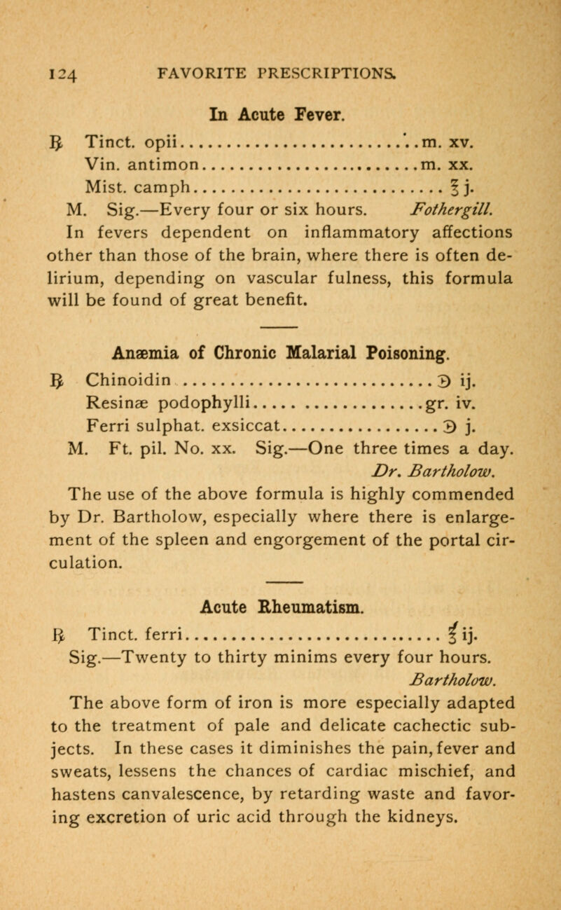 In Acute Fever. IJ Tinct. opii '.. m. xv. Vin. antimon m. xx. Mist, camph § j. M. Sig.—Every four or six hours. Fothergill. In fevers dependent on inflammatory affections other than those of the brain, where there is often de- lirium, depending on vascular fulness, this formula will be found of great benefit. Anaemia of Chronic Malarial Poisoning. g Chinoidin 3 ij. Resinae podophylli gr. iv. Ferri sulphat. exsiccat 3 j. M. Ft. pil. No. xx. Sig.—One three times a day. Dr. Bartholow. The use of the above formula is highly commended by Dr. Bartholow, especially where there is enlarge- ment of the spleen and engorgement of the portal cir- culation. Acute Rheumatism. Ij, Tinct. ferri 3 ij. Sig.—Twenty to thirty minims every four hours. Bartholow. The above form of iron is more especially adapted to the treatment of pale and delicate cachectic sub- jects. In these cases it diminishes the pain, fever and sweats, lessens the chances of cardiac mischief, and hastens canvalescence, by retarding waste and favor- ing excretion of uric acid through the kidneys.