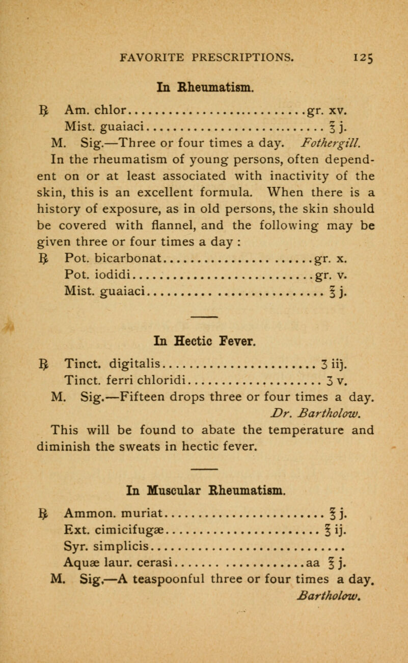 In Rheumatism. IJ Am. chlor gr. xv. Mist, guaiaci 3 j. M. Sig.—Three or four times a day. Fothergill. In the rheumatism of young persons, often depend- ent on or at least associated with inactivity of the skin, this is an excellent formula. When there is a history of exposure, as in old persons, the skin should be covered with flannel, and the following may be given three or four times a day : 5 Pot. bicarbonat gr. x. Pot. iodidi gr. v. Mist, guaiaci § j. In Hectic Fever. 1$ Tinct. digitalis 3 iij. Tinct. ferri chloridi 3 v. M. Sig.—Fifteen drops three or four times a day. Dr. Bartholow. This will be found to abate the temperature and diminish the sweats in hectic fever. In Muscular Rheumatism. # Ammon. muriat § j. Ext. cimicifugae \ ij. Syr. simplicis Aquae laur. cerasi aa § j. M. Sig,—A teaspoonful three or four times a day. Bartholow.