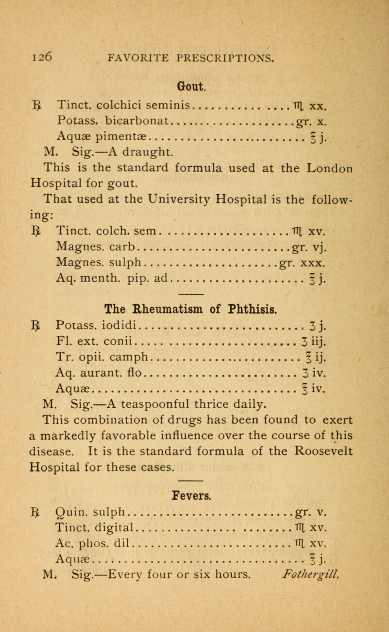 Gout. IJ Tinct. colchici seminis TT[ xx. Potass, bicarbonat gr. x. Aquae pimentae 3 j. M. Sig.—A draught. This is the standard formula used at the London Hospital for gout. That used at the University Hospital is the follow- ing: 5 Tinct. colch. sem l\[ xv. Magnes. carb gr. vj. Magnes. sulph gr. xxx. Aq. menth. pip. ad § ]• The Rheumatism of Phthisis. 5 Potass, iodidi , 3 j. Fl. ext. conii 3 iij. Tr. opii. camph § ij. Aq. aurant. flo 3 iv. Aquae § iv. M. Sig.—A teaspoonful thrice daily. This combination of drugs has been found to exert a markedly favorable influence over the course of this disease. It is the standard formula of the Roosevelt Hospital for these cases. Fevers. 5 Quin. sulph gr. v. Tinct. digital Vi[ xv. Ac. phos. dil TT[ xv. Aquae I j. M. Sig.—Every four or six hours. Fothergill.