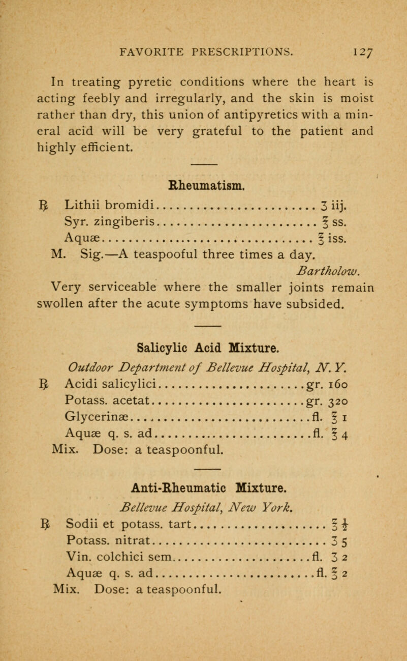 In treating pyretic conditions where the heart is acting feebly and irregularly, and the skin is moist rather than dry, this union of antipyretics with a min- eral acid will be very grateful to the patient and highly efficient. Rheumatism. 5 Lithii bromidi 3 iij. Syr. zingiberis § ss. Aquae § iss. M. Sig.—A teaspooful three times a day. Bartholow. Very serviceable where the smaller joints remain swollen after the acute symptoms have subsided. Salicylic Acid Mixture. Outdoor Department of Bellevue Hospital, N. Y. 5- Acidi salicylici gr. 160 Potass, acetat gr. 320 Glycerinae fl. | 1 Aquae q. s. ad fl. §4 Mix. Dose: a teaspoonful. Anti-Rheumatic Mixture. Bellevue Hospital, New York. 3 Sodii et potass, tart § \ Potass, nitrat 3 5 Vin. colchici sem fl. 3 2 Aquae q. s. ad fl. § 2 Mix. Dose: a teaspoonful.