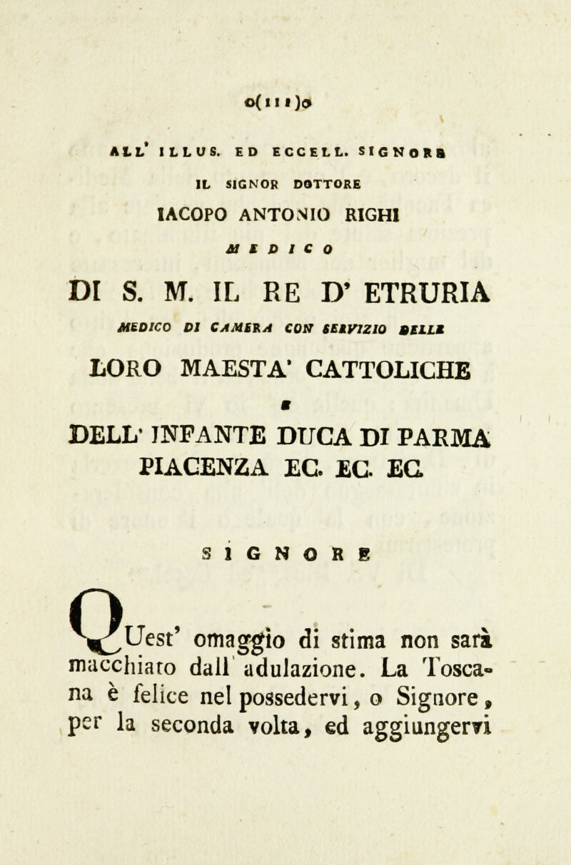 o(n 1)0 all' illus. ed eccell. signor» il signor dottore IACOPO ANTONIO RIGHI a m d i e o DI S. M. IL RE D' ETRURIA MEDICO DI CAMBIA CON SEtVlZlù BEILI LORO MAESTÀ* CATTOLICHE « DELL' INFANTE DUCA DI PARMA PIACENZA EC. EC EG SIGNORE macchiato dall adulazione. La Tosca- na è felice nel possedervi, o Signore, per la seconda volta, ed aggiungervi