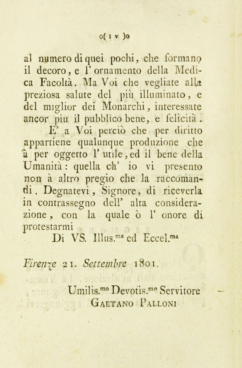 al numero di quei pochi, che formano il decoro, e l'ornamento della Medi- ca Facoltà. Ma Voi che vegliate alla preziosa salute del più illuminato, e del miglior dei Monarchi, interessate ancor più il pubblico bene, e felicità. E' a Voi perciò che per diritto appartiene qualunque produzione che a per oggetto 1' utile,ed il bene della Umanità : quella eh5 io vi presento non à altro pregio che la raccoman- di. Degnatevi, Signore, di riceverla in contrassegno dell' alta considera- zione , con la quale ò 1' onore di protestarmi Di VS. Illus.maed Eccel.ma Firen\e 21. Settembre 1801. Umilis.™0 Devotis.mo Servitore Gaetano Palloni