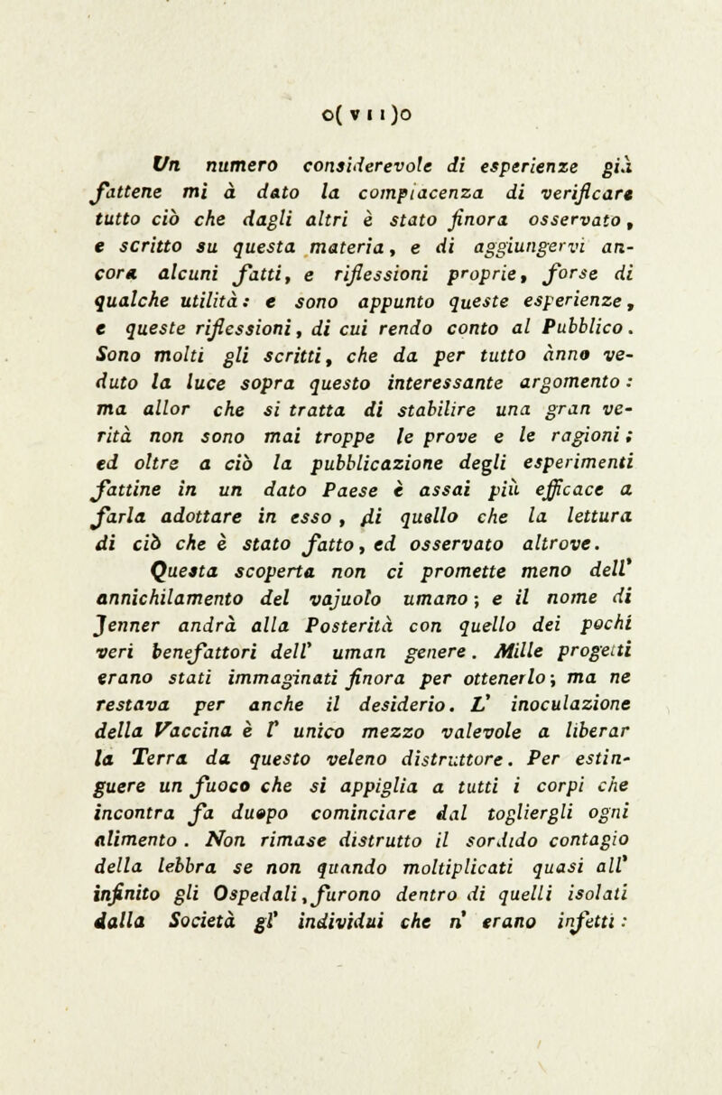 o( v11)0 Vn numero considerevole di esperienze già fattene mi à dato la compiacenza di verificar* tutto ciò che dagli altri è stato finora osservato, e scritto su questa materia, e di aggiungervi an- cor* alcuni fatti, e riflessioni proprie, forse di qualche utilità : e sono appunto queste esperienze, e queste riflessioni, di cui rendo conto al Pubblico. Sono molti gli scritti, che da per tutto anno ve- duto la luce sopra questo interessante argomento : ma allor che si tratta di stabilire una gran ve- rità non sono mai troppe le prove e le ragioni ; ed oltre a ciò la pubblicazione degli esperimenti fattine in un dato Paese è assai più efficace a farla adottare in esso , ili quello che la lettura di ciò che è stato fatto, ed osservato altrove. Questa scoperta non ci promette meno dell annichilamento del vajuolo umano ; e il nome di Jenner andrà alla Posterità con quello dei pochi veri benefattori delV uman genere. Mille progetti erano stati immaginati finora per ottenerlo ; ma ne restava per anche il desiderio. L' inoculazione della Vaccina è V unico mezzo valevole a liberar la Terra da questo veleno distruttore. Per estin- guere un fuoco che si appiglia a tutti i corpi che incontra fa du»po cominciare dal togliergli ogni alimento . Non rimase distrutto il sordido contagio della lebbra se non quando moltiplicati quasi all% infinito gli Ospedali, furono dentro di quelli isolati dalla Società gì' individui che n erano infetti :