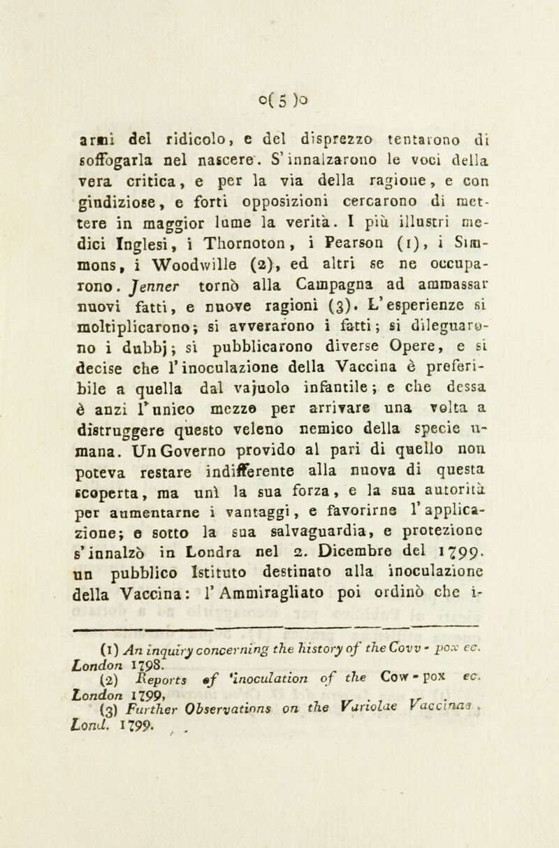 o(5 )o armi del ridicolo, e del disprezzo tentarono di soffogarla nel nascere. S'innalzarono le voci della vera critica, e per la via della ragione, e con gindiziose, e forti opposizioni cercarono di met- tere in maggior lame la verità. I più illustri me- dici Inglesi, i Thornoton, i Pearson (i), i Siiu- mons, i Woodwille (a), ed altri se ne occupa- rono . Jenner tornò alla Campagna ad ammassar nuovi fatti, e nuove ragioni (3). L'esperienze si moltiplicarono; si avverarono i fatti; si dileguaro- no i dubbj ; si pubblicarono diverse Opere, e si decise che l'inoculazione della Vaccina è preferi- bile a quella dal vacuolo infantile ; e che dessa è anzi funico mezze per arrivare una volta a distruggere questo veleno nemico della specie u- mana. Un Governo provido al pari di quello non poteva restare indifferente alla nuova di questa scoperta, ma unì la sua forza, e la sua autorità per aumentarne i vantaggi, e favorirne l'applica- zione; 0 sotto la sua salvaguardia, e protezione s'innalzò in Londra nel 2. Dicembre del Ì299- un pubblico Istituto destinato alla inoculazione della Vaccina: l'Ammiragliato poi ordinò che i- (i) An inquìry concerning the history of the Covv - pox ec. London 1793. „ , „ (2) Repoits «f 'inoculation of the Covr - pox ec. London 1799, , ,_ . , ir . (3) Furiher Observations on the VunoUe Vaccinai , Lond. 1299.