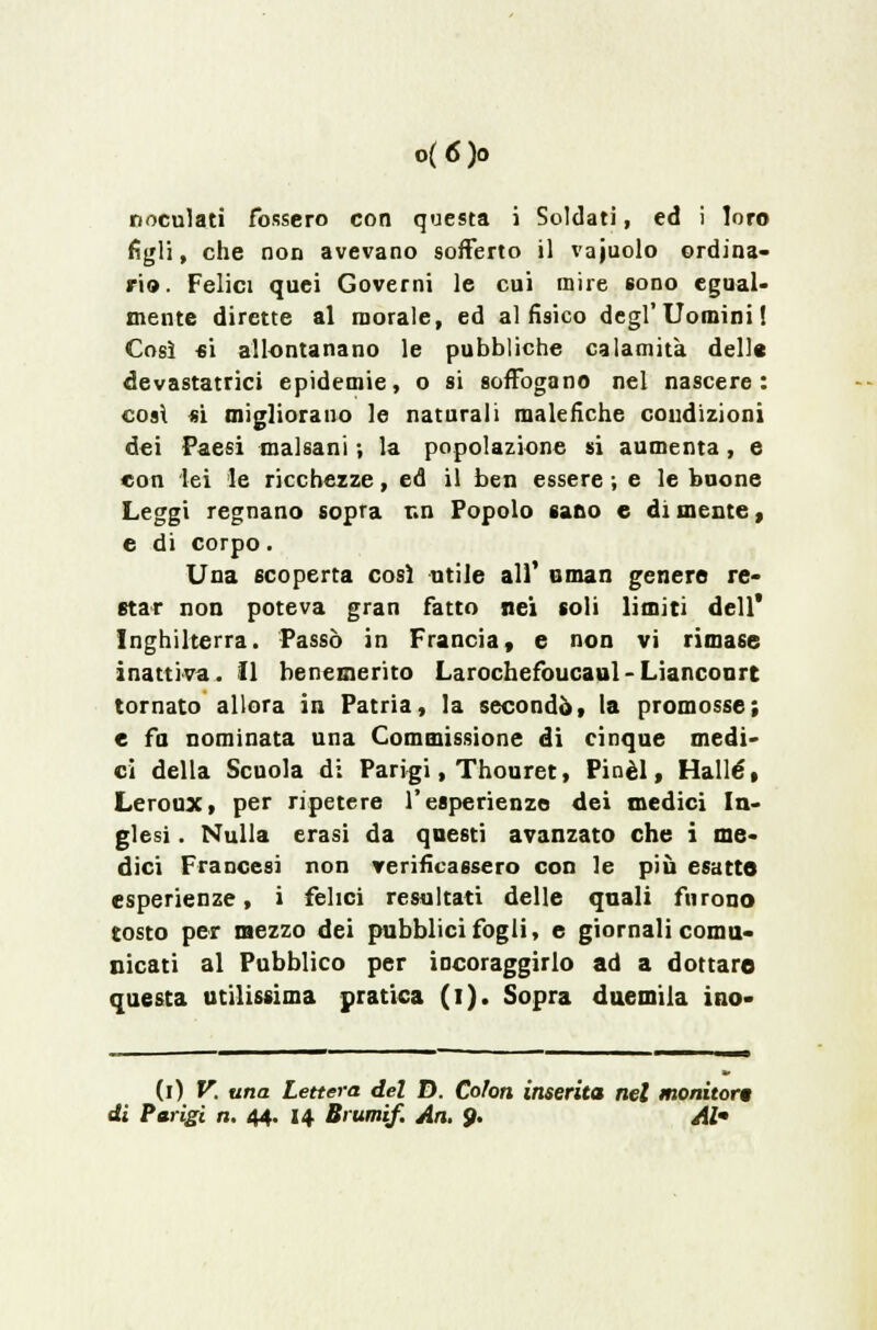 noculati fossero con questa i Soldati, ed i loro figli, che non avevano sofferto il vajuolo ordina- ri». Felici quei Governi le cui mire sono egual- mente dirette al morale, ed al fisico degl'Uomini! Così si allontanano le pubbliche calamita delle devastatrici epidemie, o si soffogano nei nascere: così si migliorano le naturali malefiche coudizioni dei Paesi malsani -, la popolazione si aumenta, e con lei le ricchezze, ed il ben essere ; e le buone Leggi regnano sopra r.n Popolo sano e di mente, e di corpo. Una scoperta così utile all' uman genere re- star non poteva gran fatto nei coli limiti dell* Inghilterra. Passò in Francia, e non vi rimase inattiva. Il benemerito Larochefoucaul-Lianconrt tornato allora in Patria, la secondò, la promosse; e fa nominata una Commissione di cinque medi- ci della Scuola di Parigi, Thouret, Pinèl, Halle, Leroux, per ripetere l'esperienze dei medici In- glesi . Nulla erasi da questi avanzato che i me- dici Francesi non verificassero con le piò esatte esperienze, i felici resultati delle qnali furono tosto per mezzo dei pubblici fogli, e giornali comu- nicati al Pubblico per incoraggirlo ad a dottare questa utilissima pratica (i). Sopra duemila ino- (i) V. una Lettera del D. Colon inserita nel monitori di Parigi n, 44. 14 Brumif. Ari. 9. Al-