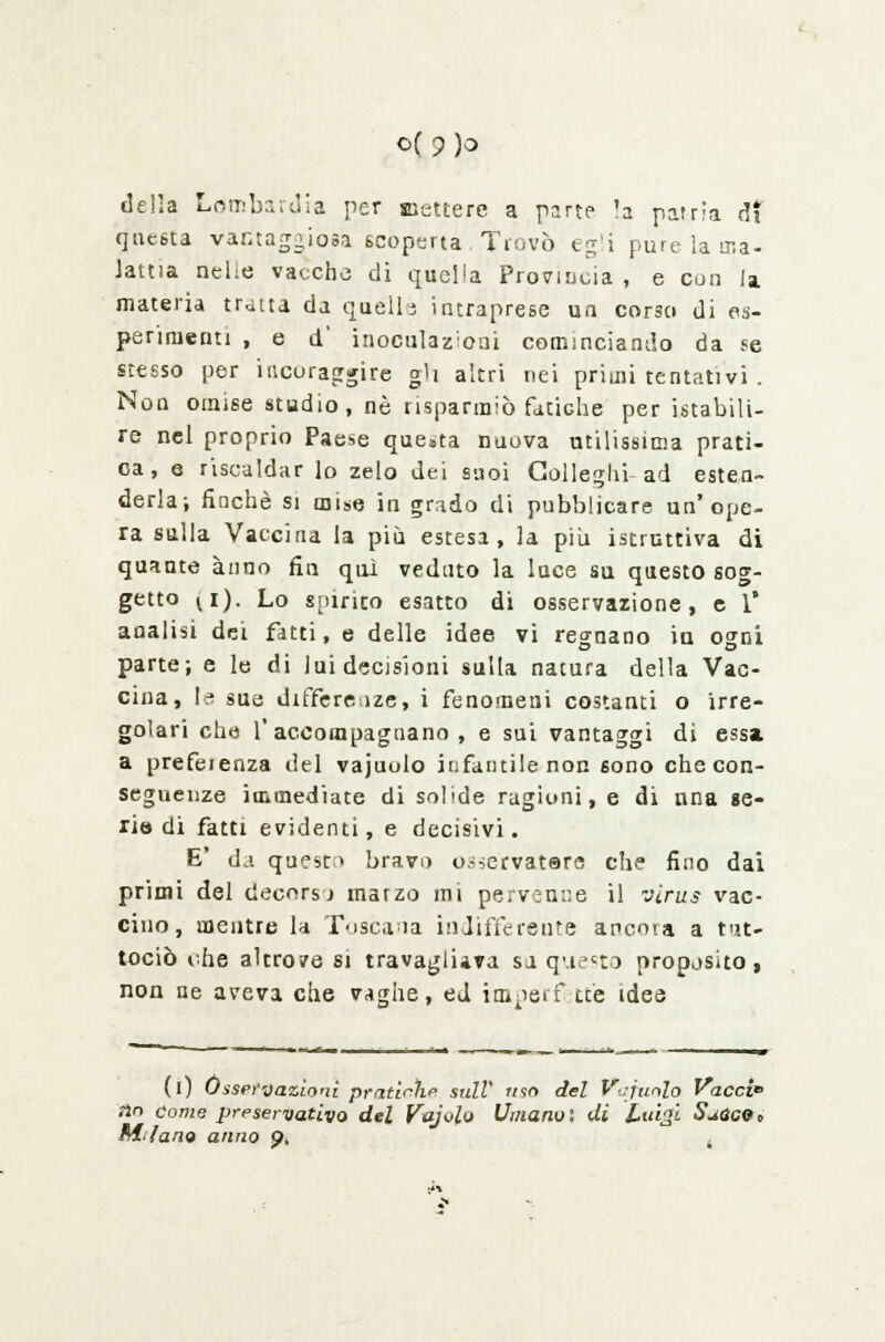 questa vantaggiosa scoperta Trovò egli pure la ma- lama nelie vacche di quella Provincia, e con la materia tratta da quelli intraprese un cor3o di es- perimenti , e d inoculazioni cominciando da se stesso per iucuraggire gh altri nei primi tentativi . Non omise studio, né risparmiò fatiche per istabili- re nel proprio Paese questa nuova utilissima prati- ca, e riscaldar lo zelo dei suoi Colleglli ad esten- derla-, finché si mise in grado di pubblicare un'ope- ra sulla Vaccina la più estesa, la più istruttiva di quante anno fin qui veduto la luce su questo sog- getto vi). Lo «[urico esatto di osservazione, e 1* analisi dei fatti, e delle idee vi regnano in ogni parte; e le di lui decisioni sulta natura della Vac- cina, le sua differenze, i fenomeni costanti o irre- golari che l'accompagnano, e sui vantaggi di essa. a prefeienza del vajuolo infantile non 6ono che con- seguenze immediate di solide ragioni, e di nna se- rio di fatti evidenti, e decisivi. E' da questa bravo o^ervatare che fino dai primi del decors j marzo mi pervenne il virus vac- cino, mentre la Toscana indifferente ancota a t<>.t- tociò vhe altrove si travagliava sa questo proposito, non ne aveva che vaghe, ed imperf tee idee (l) Osservazioni pratiche sulV uso del Vajuolo Ve nn come preservativo del Vajolo Umano', di Luigi S^ Mfano anno p. , del Vajuolo Vacci SuQCQe