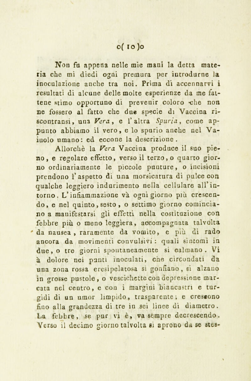 Non fa appena nelle mie mani la detta mate- ria che mi diedi ogni premura per introdurne la inoculazione anche tra noi. Prima di accennarvi i resultati di alcune delle molte esperienze da me fat- tene «timo opportuno di prevenir coloro -che non ne fossero al fatto che due specie di Vaccina ri- scontransi, una Vera, e l'altra Spuria, come ap- punto abbiamo il vero, e lo spurio anche nel Va- iuolo umano: ed eccone la descrizione. Allorché la Vera Vaccina produce il suo pie- no, e regolare effetto, verso il terzo, o quarto gior- no ordinariamente le piccole punture, o incisioni prendono l'aspetto di una morsicatura di pulce con qualche leggiero indurimento nella cellulare all'in- torno. L'infiammazione va ogni giorno più crescen- do, e nel quinto, sesto , o settimo giorno comincia- no a manifestarsi gli effetti nella costituzione con febbre più o meno leggiera, accompagnata talvolta da nausea , raramente da vomito, e più di rado ancora da movimenti convulsivi : quali sintomi in due, o tre giorni spontaneamente si calmano . Vi à dolore nei punti inoculati, che circondati da una zona rossa eresipelatosa si gonfiano, si alzano in grosse pustole, o vescichette con depressione mar- cata nel centro, e con i margini biancastri e tur- gidi di un umor limpido, trasparente; e creseono fino alla grandezza di tre in sei linee di diametro. La febbre, se pur vi è, va sempre decrescendo. Verso il decimo giorno talvolta si aprono da se stes-