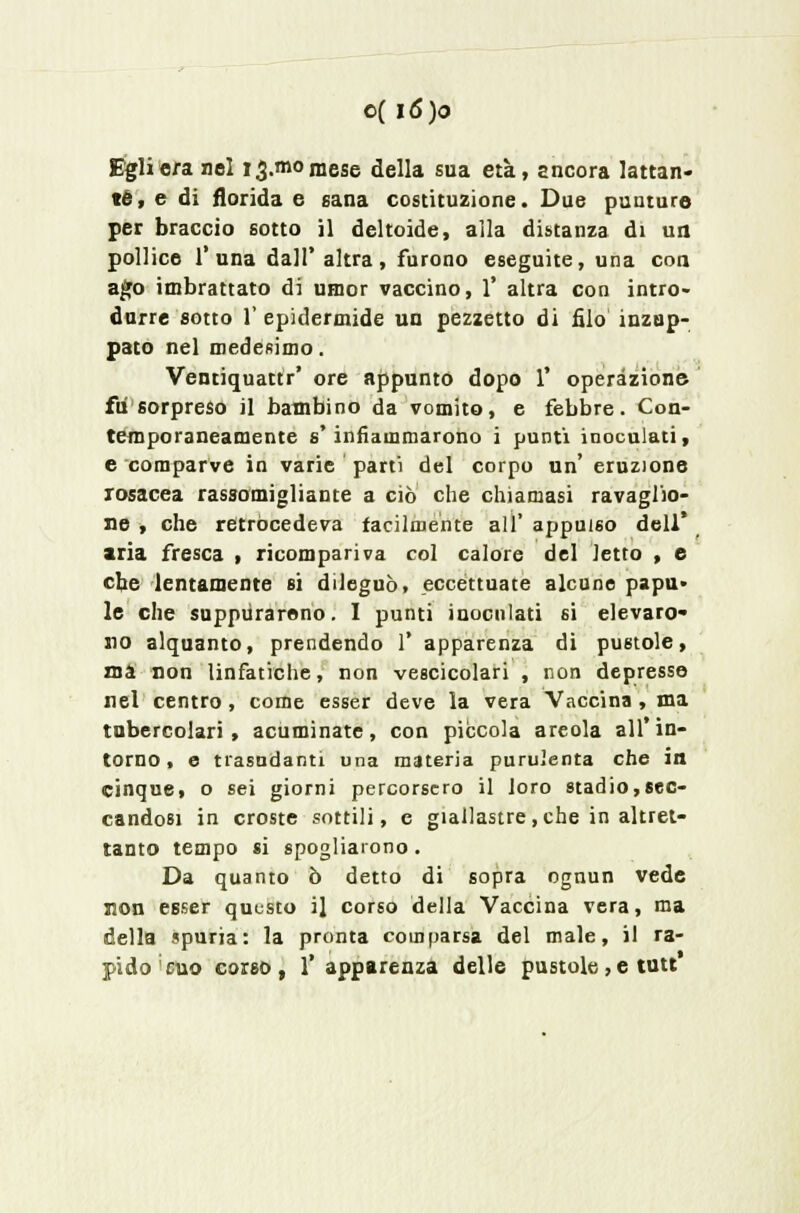 Egli ora nel 13.010 mese della sua età, ancora lattan- te, e di florida e sana costituzione. Due punture per braccio sotto il deltoide, alla distanza di un pollice T una dall' altra, furono eseguite, una con ago imbrattato di umor vaccino, 1' altra con intro- durre sotto 1' epidermide un pezzetto di filo inzup- pato nel medesimo. Ventiquattr' ore appunto dopo 1' operazione fu sorpreso il bambino da vomito, e febbre. Con- temporaneamente s'infiammarono i punti inoculati, e comparve in varie parti del corpo un' eruzione rosacea rassomigliante a ciò che chiamasi ravaglio- ne , che retrocedeva facilmente all' appuro dell' aria fresca , ricompariva col calore del letto , e che lentamente si dileguò, eccettuate alcune papu» le che suppurarono. I punti inoculati si elevaro- no alquanto, prendendo 1' apparenza di pustole, ma non linfatiche, non vescicolari , non depresse nel centro , come esser deve la vera Vaccina , ma tubercolari, acuminate, con piccola areola all'in- torno, e trasudanti una materia purulenta che in cinque, o sei giorni percorsero il loro stadio,sec- candosi in croste sottili, e giallastre, che in altret- tanto tempo si spogliarono. Da quanto ò detto di sopra ognun vede non esser questo il corso della Vaccina vera, ma della spuria: la pronta comparsa del male, il ra- pido cuo coreo, 1' apparenza delle pustole, e tutt*