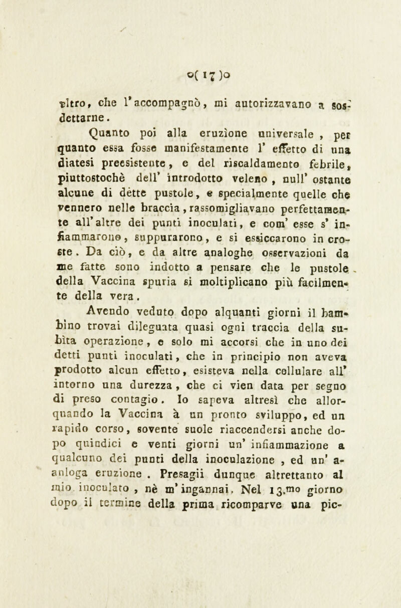 0(17)0 thro, che l'accompagnò, mi autorizzavano a sos: dettarne. Quanto poi alla eruzione universale , per quanto essa fosse manifestamente 1' effetto di una diatesi preesisteute, e del riscaldamento febrile, piuttostochè dell' introdotto veleno , nuli' ostante alcune di détte pustole, e specialmente quelle che vennero nelle braccia , rassomigJiavano perfettamen- te all'altre dei punti inoculati, e com' esse s* in- fiammarono, suppurarono, e si essiccarono in cro- ste . Da ciò, e da altre analoghe osservazioni da ine fatte sono indotto a pensare che le pustole della Vaccina spuria si moltiplicano più facilmen- te della vera. Avendo veduto dopo alquanti giorni il bam- bino trovai dileguata quasi ogni traccia della su- bita operazione, e solo mi accorsi che in uno dei detti punti inoculati, che in principio non aveva prodotto alcun effetto, esisteva nella cellulare all' intorno una durezza, che ci vien data per segno di preso contagio. Io sapeva altresì che allor- quando la Vaccina à un pronto sviluppo, ed un rapido corso, sovente suole riaccendersi anche do- po quindici e venti giorni un' infiammazione a qualcuno dei punti della inoculazione , ed un' a- anloga eruzione . Presagii dunque altrettanto al mio inoculato , né m'ingannai, Nel 13.^10 giorno dopo il termine della prima ricomparve una pie-