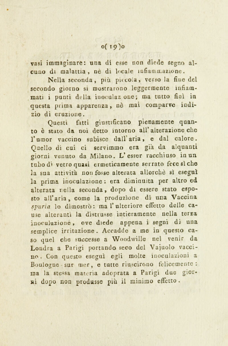 o( 19)0 vasi immaginare: una di esse non diede segno al- cuno di malattia, né di locale lonanur.azione. Nella seconda, più piccola, verso la fine del secondo giorno si mostrarono leggermente infiam- mati i punti della inoculaz one; ma tutto finì in questa prima apparenza, né mai comparve indi- zio di eruzione. Questi fatti giustificano pienamente quan- to è stato da noi detto intorno all'alterazione che l'umor vaccino subisce dall'aria, e dal calore. Quello dì cui ci servimmo era già da alquanti giorni venuto da Milano. L'esser racchiuso in un tuhod' vetro quasi ermeticamente serrato fece sì che la sua attività non fosse alterata allorché sì eseguì la prima inoculazione: era diminuita per altro ed alterata rella seconda, dopo di essere stato espo- sto all'aria, come la produzione di una Vaccina spuria lo dimostrò: ma l'ulteriore effetto delle ca- use alteranti la distrusse intieramente nella terza inoculazione, ove diede appena i segni di una semplice irritazione. Accadde a me in questo ca- so quel che successe a Woodwille nel venir da Londra a Parigi portando seco del Vajuolo vacci- no . Con questo eseguì egli molte inoculazioni a Boulowne sur nn-.r, e tutte riuscirono felicemente: ma la stessa materia adoprata a Parigi due gior- ni dopo non produsse più il minimo effetto .