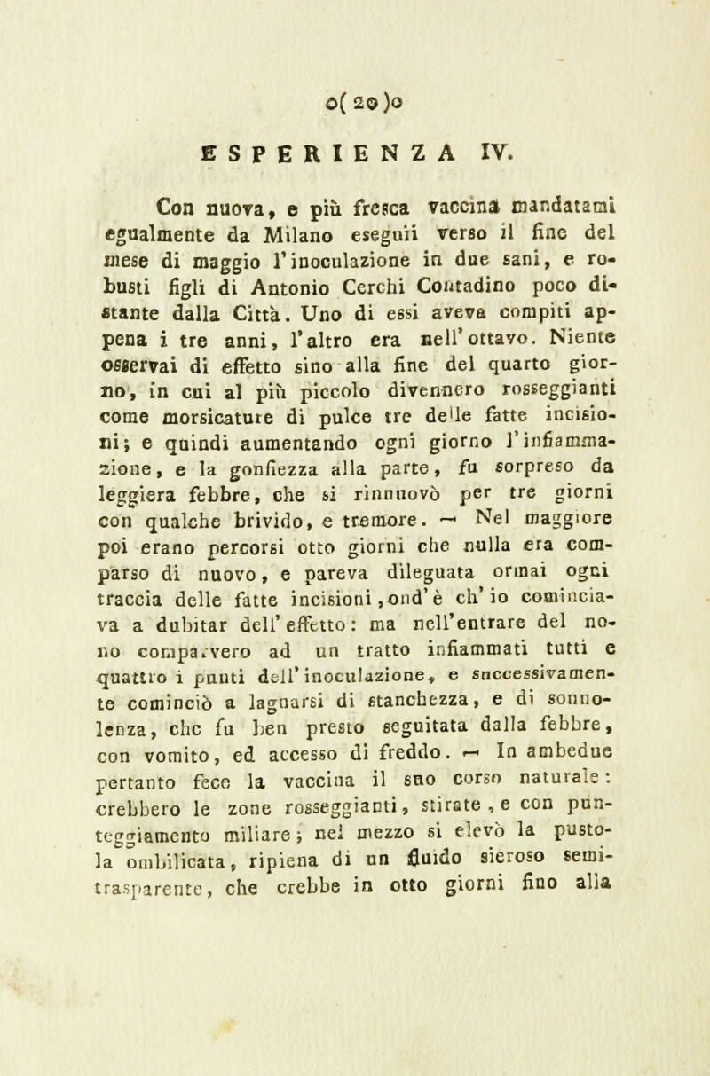 0(20)0 ESPERIENZA IV. Con nuova, e più fresca vaccina mandatami egualmente da Milano eseguii verso il fine del mese di maggio l'inoculazione in due sani, e ro- busti figli di Antonio Cerchi Contadino poco di- stante dalla Città. Uno di essi aveva compiti ap- pena i tre anni, l'altro era Bell'ottavo. Niente osservai di effetto sino alla fine del quarto gior- no, in cui al più piccolo divennero rosseggiane come morsicature di pulce tre de'le fatte incisio- ni; e quindi aumentando ogni giorno l'infiamma- zione, e la gonfiezza alla parte, fu sorpreso da leggiera febbre, che si rinnuovò per tre giorni con qualche brivido, e tremore. — Nel maggiore poi erano percorsi otto giorni che nulla era com- parso di nuovo, e pareva dileguata ormai ogni traccia delle fatte incisioni ,ond'è ch'io comincia- va a dubitar dell' effetto : ma nell'entrare del no- no comparvero ad un tratto infiammati tutti e quattro i punti dell'inoculazione, e successivamen- te cominciò a lagnarsi di stanchezza, e di sonno- lenza, che fu ben presto seguitata dalla febbre, con vomito, ed accesso di freddo. r-> In ambedue pertanto fece la vaccina il sno corso naturale : crebbero le zone rosseggiami, stirate, e con pun- teggiamento miliare; nei mezzo si elevò la pusto- la ombilicata, ripiena di un fluido sieroso semi- trasparente, che crebbe in otto giorni fino alla