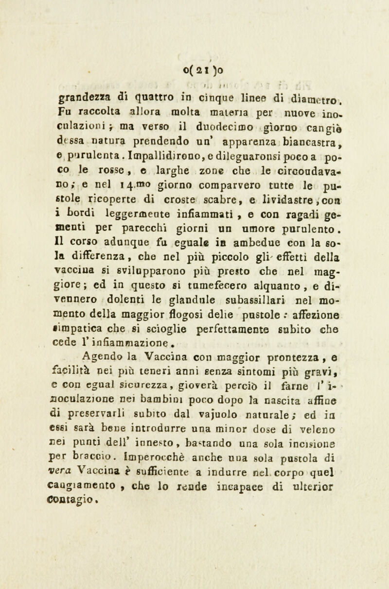 grandezza di quattro in cinque linee di diametro. Fu raccolta allora molta materia per nuove ino- culazioni } ma verso il duodecimo giorno cangia dessa natura prendendo un* apparenza biancastra, e purulenta. Impallidirono, e dileguaronsi poco a po- co le rosse, e larghe zone che le circondava- no ; e nel 14.mo giorno comparvero tutte le pu- stole ricoperte di croste scabre, e lividastre,con i bordi leggermente infiammati , e con ragadi ge- menti per parecchi giorni un umore purulento. Il corso adunque fu eguale in ambedue con la so- la differenza, che nel più piccolo gli- effetti della vaccina si svilupparono più presto che nel mag- giore ; ed in questo si tumefecero alquanto, e di- vennero dolenti le glandule subassillari nel mo- mento della maggior flogosi delie pustole .- affezione •impatica che si scioglie perfettamente subito che cede l'infiammazione. Agendo la Vaccina con maggior prontezza , e facilità nei più teneri anni senza sintomi più gravi, e con egual sicurezza, gioverà perciò il farne l' i- noculazione nei bambini poco dopo la nascita affine di preservarli subito dal vajuolo naturale; ed io essi sarà bene introdurre una minor dose di veleno nei punti dell' innesto, bastando una sola incisione per braccio. Imperocché anche una sola pustola di vera Vaccina è sufficiente a indurre nel. corpo quel cangiamento , che lo x«;ude incapaee di ulterior Contagio.