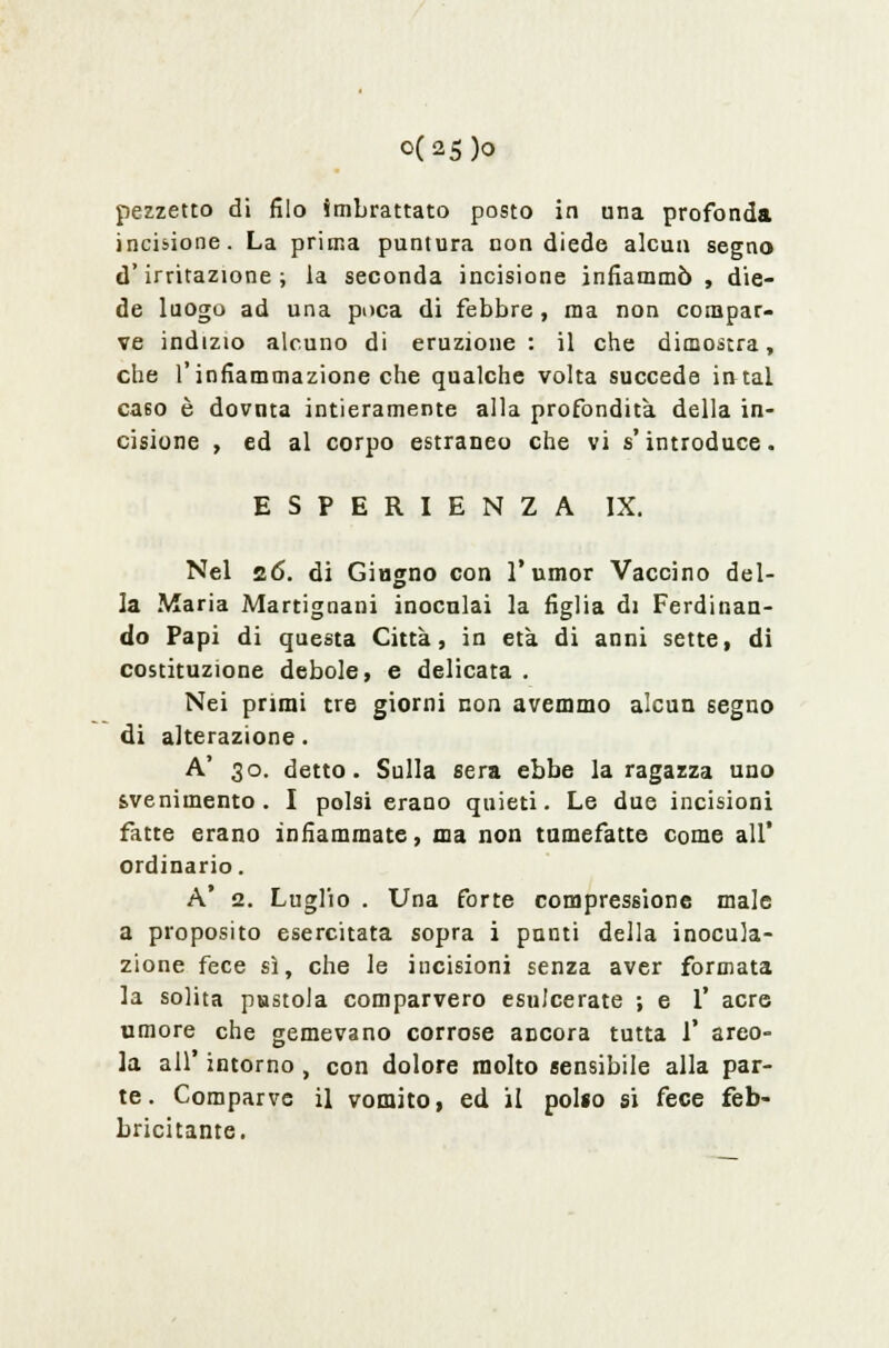 0(25)0 pezzetto di filo imbrattato posto in una profonda incisione. La prima puntura non diede alcun segno d'irritazione; la seconda incisione infiammò, die- de luogo ad una poca di febbre , ma non compar- ve indizio alcuno di eruzione: il che dimostra, che l'infiammazione che qualche volta succede intal ca60 è dovuta intieramente alla profondità della in- cisione , ed al corpo estraneo che vi s'introduce. ESPERIENZA IX. Nel 26. di Giugno con l'umor Vaccino del- la Maria Martignani inoculai la figlia di Ferdinan- do Papi di questa Città, in età di anni sette, di costituzione debole, e delicata . Nei primi tre giorni non avemmo alcun segno di alterazione. A' 30. detto. Sulla sera ebbe la ragazza uno svenimento. I polsi erano quieti. Le due incisioni fatte erano infiammate, ma non tumefatte come all' ordinario. A' 2. Luglio . Una forte compressione male a proposito esercitata sopra i punti della inocula- zione fece sì, che le iucisioni senza aver formata la solita pustola comparvero esulcerate ; e 1' acre umore che gemevano corrose aricora tutta 1' arco- la all' intorno , con dolore molto sensibile alla par- te. Comparve il vomito, ed il polso si fece feb- bricitante.