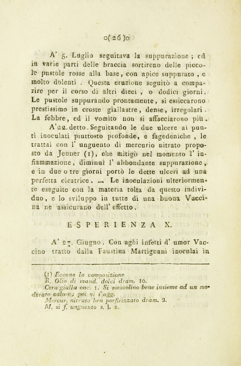 A 5. Luglio seguitava la suppurazione ; ed in varie parti delle braccia sortirono delle picco- le pustole rosse alla base, con apice suppurato , e molto dolenti . Questa eruzione seguitò a compa- rire per il corso di altri dieci , 0 dodici giorni. Le pustole suppurando prontamente, si essiccarono prestissimo in croste giallastre, dense, irregolari. La febbre, ed il vomito non si affacciarono più. A'22. detto. Seguitando le due ulcere ai pun- ti inoculati piuttosto profonde, e fagedeniche , le trattai con 1' unguento di mercurio nitrato propo- sto da Jenner (1), che mitigò nel momento 1' in- fiammazione, diminuì l'abbondante suppurazione, e in due o tre giorni portò le dette ulceri ad una perfetta cicatrice . _ Le inoculazioni ulteriormen- te eseguite con la materia tolta da questo indivi- duo , e lo sviluppo in tutte di una buona Vacci- na ne assicurano dell' effetto . ESPERIENZA X. A' ££; Giugno. Con aghi infetti d' umor Vac- cino tratto dalla Faustina Martignani inoculai in Ìl) Eccone la composizione l. Olio di mand. dolci dram. IO. Cera gialla onc. i. Si mescolino bene insieme ad un mom derato calo:e; jx>i vi iagg. Mercur. nitrato ben porfirizzato dram. 3. M. si f. unguento s. 1. a.